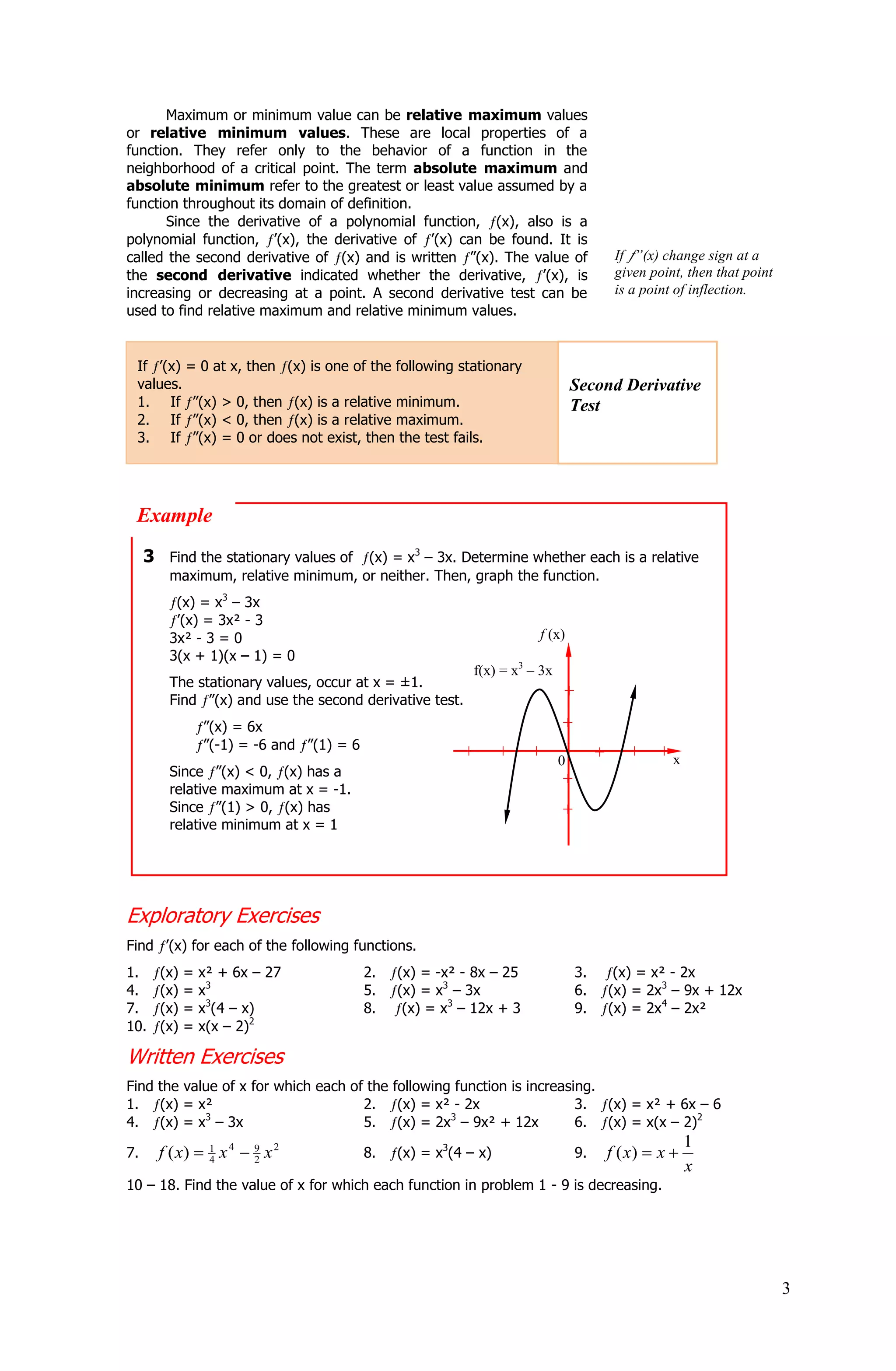 Maximum or minimum value can be relative maximum values
or relative minimum values. These are local properties of a
function. They refer only to the behavior of a function in the
neighborhood of a critical point. The term absolute maximum and
absolute minimum refer to the greatest or least value assumed by a
function throughout its domain of definition.
      Since the derivative of a polynomial function, (x), also is a
polynomial function, ’(x), the derivative of ’(x) can be found. It is
called the second derivative of (x) and is written ”(x). The value of                      If ”(x) change sign at a
the second derivative indicated whether the derivative, ’(x), is                           given point, then that point
increasing or decreasing at a point. A second derivative test can be                       is a point of inflection.
used to find relative maximum and relative minimum values.


 If ’(x) = 0 at x, then (x) is one of the following stationary
 values.                                                                       Second Derivative
 1. If ”(x) > 0, then (x) is a relative minimum.                               Test
 2. If ”(x) < 0, then (x) is a relative maximum.
 3. If ”(x) = 0 or does not exist, then the test fails.




 Example
     3 Find the stationary values of (x) = x3 – 3x. Determine whether each is a relative
        maximum, relative minimum, or neither. Then, graph the function.
         (x) = x3 – 3x
         ’(x) = 3x² - 3
        3x² - 3 = 0                                                    f (x)
        3(x + 1)(x – 1) = 0
                                                            f(x) = x3 – 3x
        The stationary values, occur at x = ±1.
        Find ”(x) and use the second derivative test.
                                                                             +

                 ”(x) = 6x                                                   +
                 ”(-1) = -6 and ”(1) = 6                  +       +   + 0                    +    +x
                                                                                      +
        Since ”(x) < 0, (x) has a
                                                                         +
        relative maximum at x = -1.
        Since ”(1) > 0, (x) has                                              +
        relative minimum at x = 1




Exploratory Exercises
Find ’(x) for each of the following functions.
1.     (x)   =   x² + 6x – 27              2.   (x) = -x² - 8x – 25              3.        (x) = x² - 2x
4.     (x)   =   x3                        5.   (x) = x3 – 3x                    6.       (x) = 2x3 – 9x + 12x
7.     (x)   =   x3(4 – x)                 8.    (x) = x3 – 12x + 3              9.       (x) = 2x4 – 2x²
10.    (x)   =   x(x – 2)2

Written Exercises
Find the value of x for which each of the following function is increasing.
1. (x) = x²                          2. (x) = x² - 2x                   3. (x) = x² + 6x – 6
4. (x) = x3 – 3x                     5. (x) = 2x3 – 9x² + 12x           6. (x) = x(x – 2)2
                                                                                                         1
7.     f ( x)  1 x 4  9 x 2
                4       2
                                           8.   (x) = x3(4 – x)                  9.       f ( x)  x 
                                                                                                         x
10 – 18. Find the value of x for which each function in problem 1 - 9 is decreasing.




                                                                                                                          3
 