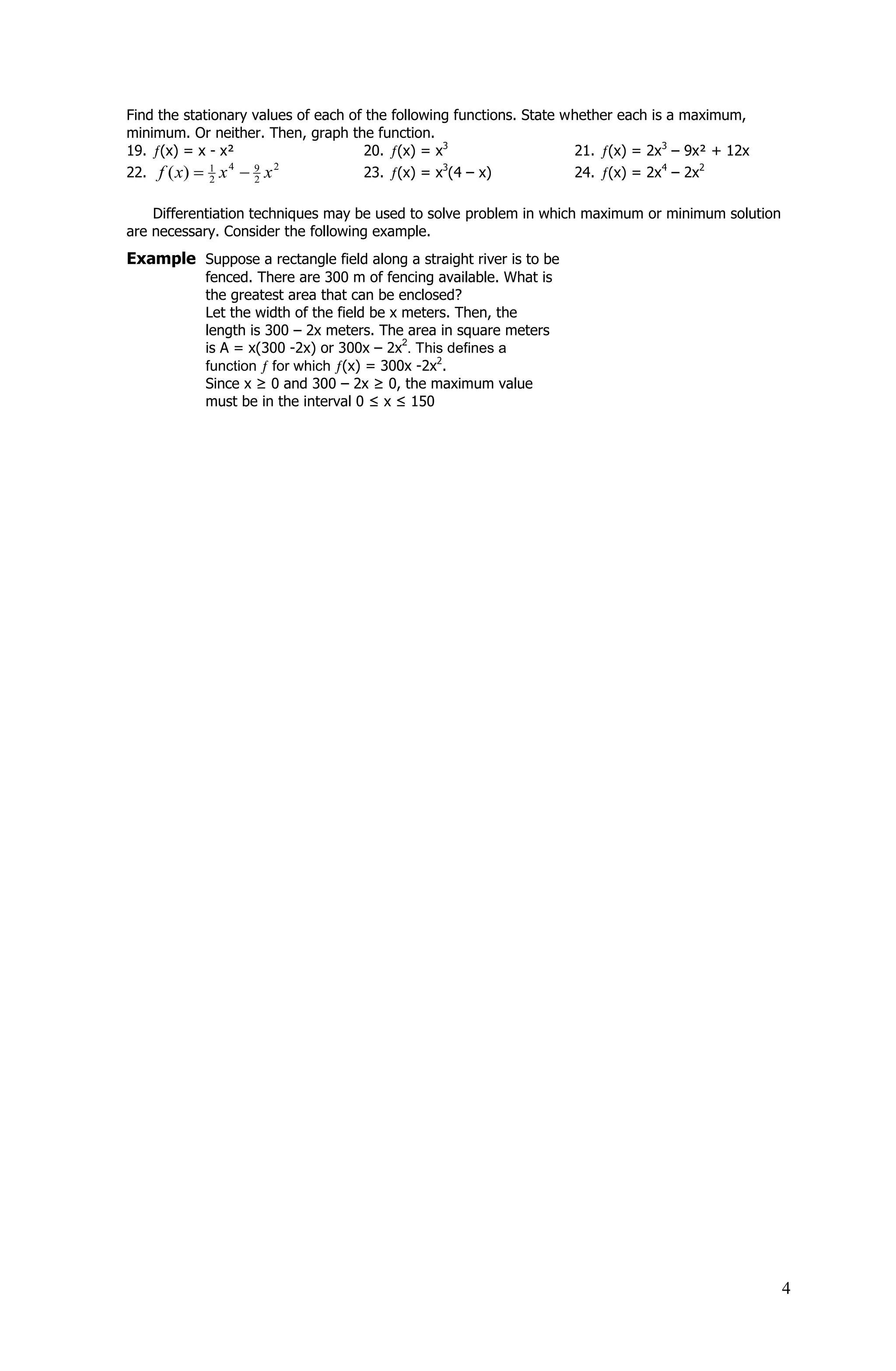 Find the stationary values of each of the following functions. State whether each is a maximum,
minimum. Or neither. Then, graph the function.
19. (x) = x - x²                     20. (x) = x3                     21. (x) = 2x3 – 9x² + 12x
22. f ( x)  1 x  9 x               23. (x) = x3(4 – x)              24. (x) = 2x4 – 2x2
                4      2
              2     2


    Differentiation techniques may be used to solve problem in which maximum or minimum solution
are necessary. Consider the following example.
Example Suppose a rectangle field along a straight river is to be
            fenced. There are 300 m of fencing available. What is
            the greatest area that can be enclosed?
            Let the width of the field be x meters. Then, the
            length is 300 – 2x meters. The area in square meters
            is A = x(300 -2x) or 300x – 2x . This defines a
                                            2

            function for which (x) = 300x -2x2.
            Since x ≥ 0 and 300 – 2x ≥ 0, the maximum value
            must be in the interval 0 ≤ x ≤ 150




                                                                                                   4
 