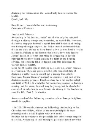 deciding the intervention that would help James restore his
health.
Quality of Life
Beneficence, Nonmaleficence, Autonomy
Contextual Features
Justice and Fairness
According to the doctor, James’ health can only be restored
through a kidney transplant; otherwise, he would die. However,
this move may put Samuel’s health into risk because of losing
one kidney through surgery. But Mike should understand that
this is the only chance to have James alive. James' health lies in
his hands. Failure to let Samuel donate a kidney may lead to
James’ death. It is clear that Mike is struggling to decide
between the kidney transplant and his faith in the healing
service. He is taking long to decide, and this continues to
worsen James’ health.
Mike has the autonomy of making decisions on James’ medical
intervention. The case gives him the sole responsibility of
deciding whether James should get a kidney transplant.
However, Joanne (James’ mother) is seemingly not part of the
decision making process. Emphasis has been put on the belief
and faith of Mike. It would be fair to include Joanne in decision
making. At the same, Samuel may be young, but he should be
consulted on whether he can donate his kidney to his brother to
save his life. Part 2: Evaluation
Answer each of the following questions about how principlism
would be applied:
1. In 200-250 words, answer the following: According to the
Christian worldview, which of the four principles is most
pressing in this case? Explain why. (45 points)
Respect for autonomy is the principle that takes center stage in
this case. According to this principle, patients should have the
 