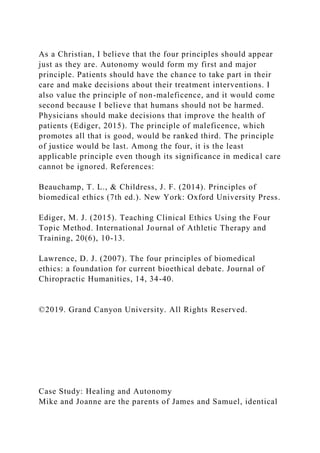 As a Christian, I believe that the four principles should appear
just as they are. Autonomy would form my first and major
principle. Patients should have the chance to take part in their
care and make decisions about their treatment interventions. I
also value the principle of non-maleficence, and it would come
second because I believe that humans should not be harmed.
Physicians should make decisions that improve the health of
patients (Ediger, 2015). The principle of maleficence, which
promotes all that is good, would be ranked third. The principle
of justice would be last. Among the four, it is the least
applicable principle even though its significance in medical care
cannot be ignored. References:
Beauchamp, T. L., & Childress, J. F. (2014). Principles of
biomedical ethics (7th ed.). New York: Oxford University Press.
Ediger, M. J. (2015). Teaching Clinical Ethics Using the Four
Topic Method. International Journal of Athletic Therapy and
Training, 20(6), 10-13.
Lawrence, D. J. (2007). The four principles of biomedical
ethics: a foundation for current bioethical debate. Journal of
Chiropractic Humanities, 14, 34-40.
©2019. Grand Canyon University. All Rights Reserved.
Case Study: Healing and Autonomy
Mike and Joanne are the parents of James and Samuel, identical
 