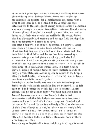 twins born 8 years ago. James is currently suffering from acute
glomerulonephritis, kidney failure. James was originally
brought into the hospital for complications associated with a
strep throat infection. The spread of the A streptococcus
infection led to the subsequent kidney failure. James’s condition
was acute enough to warrant immediate treatment. Usually cases
of acute glomerulonephritis caused by strep infection tend to
improve on their own or with an antibiotic. However, James
also had elevated blood pressure and enough fluid buildup that
required temporary dialysis to relieve.
The attending physician suggested immediate dialysis. After
some time of discussion with Joanne, Mike informs the
physician that they are going to forego the dialysis and place
their faith in God. Mike and Joanne had been moved by a
sermon their pastor had given a week ago, and also had
witnessed a close friend regain mobility when she was prayed
over at a healing service after a serious stroke. They thought it
more prudent to take James immediately to a faith healing
service instead of putting James through multiple rounds of
dialysis. Yet, Mike and Joanne agreed to return to the hospital
after the faith healing services later in the week, and in hopes
that James would be healed by then.
Two days later the family returned and was forced to place
James on dialysis, as his condition had deteriorated. Mike felt
perplexed and tormented by his decision to not treat James
earlier. Had he not enough faith? Was God punishing him or
James? To make matters worse, James's kidneys had
deteriorated such that his dialysis was now not a temporary
matter and was in need of a kidney transplant. Crushed and
desperate, Mike and Joanne immediately offered to donate one
of their own kidneys to James, but they were not compatible
donors. Over the next few weeks, amidst daily rounds of
dialysis, some of their close friends and church members also
offered to donate a kidney to James. However, none of them
were tissue matches.
James’s nephrologist called to schedule a private appointment
 
