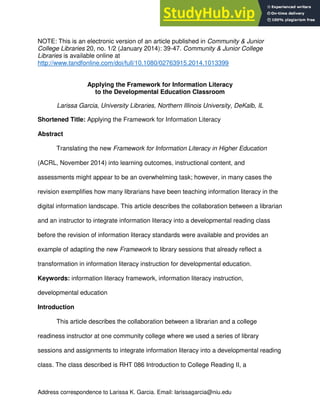 Address correspondence to Larissa K. Garcia. Email: larissagarcia@niu.edu
NOTE: This is an electronic version of an article published in Community & Junior
College Libraries 20, no. 1/2 (January 2014): 39-47. Community & Junior College
Libraries is available online at
http://www.tandfonline.com/doi/full/10.1080/02763915.2014.1013399
Applying the Framework for Information Literacy
to the Developmental Education Classroom
Larissa Garcia, University Libraries, Northern Illinois University, DeKalb, IL
Shortened Title: Applying the Framework for Information Literacy
Abstract
Translating the new Framework for Information Literacy in Higher Education
(ACRL, November 2014) into learning outcomes, instructional content, and
assessments might appear to be an overwhelming task; however, in many cases the
revision exemplifies how many librarians have been teaching information literacy in the
digital information landscape. This article describes the collaboration between a librarian
and an instructor to integrate information literacy into a developmental reading class
before the revision of information literacy standards were available and provides an
example of adapting the new Framework to library sessions that already reflect a
transformation in information literacy instruction for developmental education.
Keywords: information literacy framework, information literacy instruction,
developmental education
Introduction
This article describes the collaboration between a librarian and a college
readiness instructor at one community college where we used a series of library
sessions and assignments to integrate information literacy into a developmental reading
class. The class described is RHT 086 Introduction to College Reading II, a
 