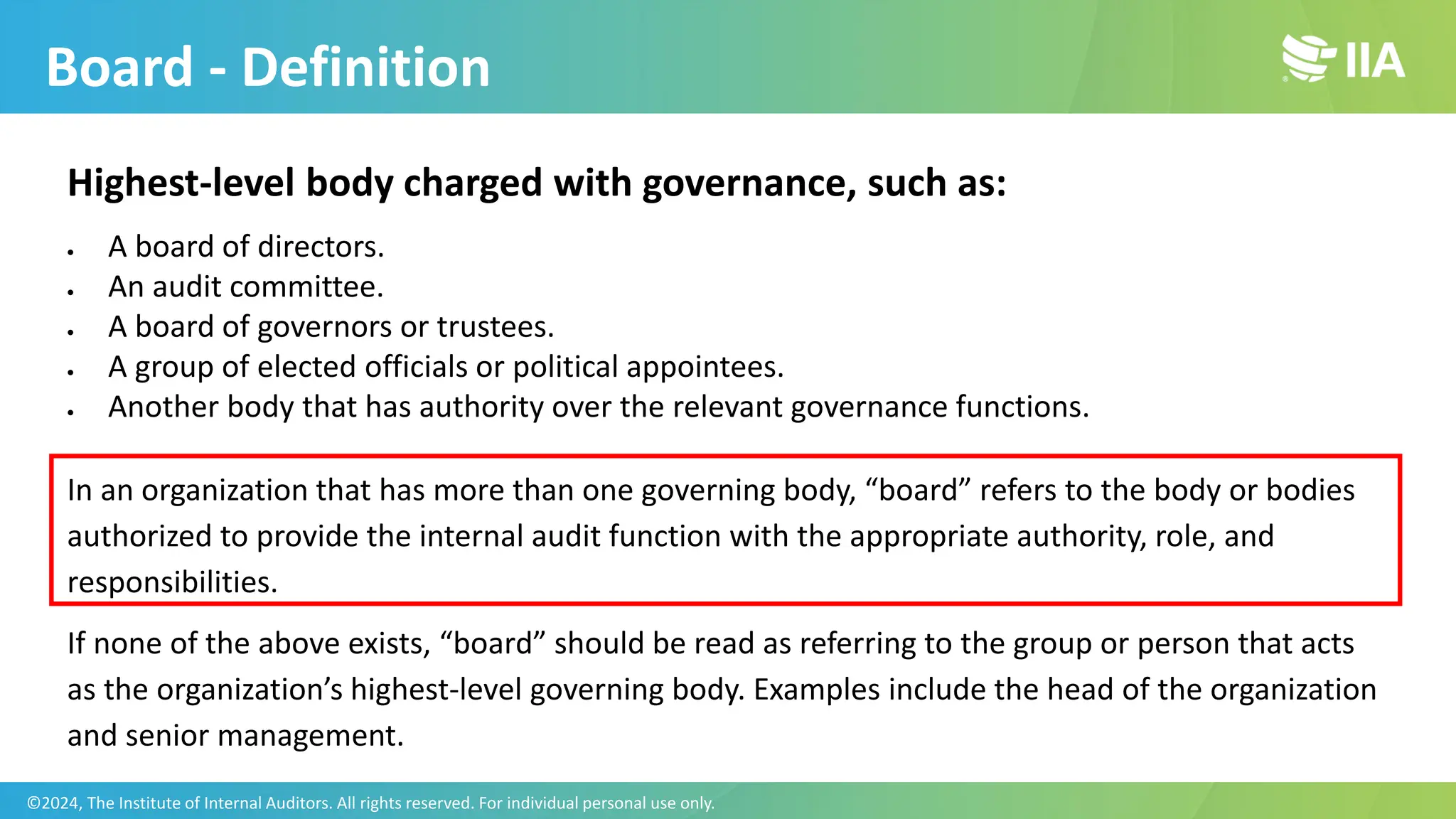 Highest-level body charged with governance, such as:
• A board of directors.
• An audit committee.
• A board of governors or trustees.
• A group of elected officials or political appointees.
• Another body that has authority over the relevant governance functions.
In an organization that has more than one governing body, “board” refers to the body or bodies
authorized to provide the internal audit function with the appropriate authority, role, and
responsibilities.
If none of the above exists, “board” should be read as referring to the group or person that acts
as the organization’s highest-level governing body. Examples include the head of the organization
and senior management.
Board - Definition
©2024, The Institute of Internal Auditors. All rights reserved. For individual personal use only.
 