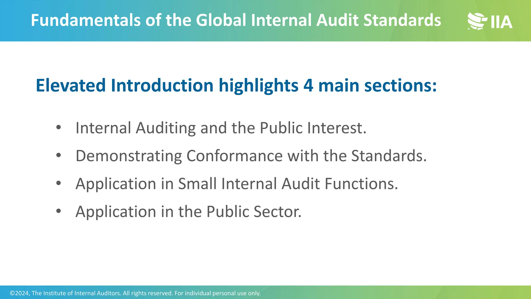 Fundamentals of the Global Internal Audit Standards
Elevated Introduction highlights 4 main sections:
• Internal Auditing and the Public Interest.
• Demonstrating Conformance with the Standards.
• Application in Small Internal Audit Functions.
• Application in the Public Sector.
©2024, The Institute of Internal Auditors. All rights reserved. For individual personal use only.
 