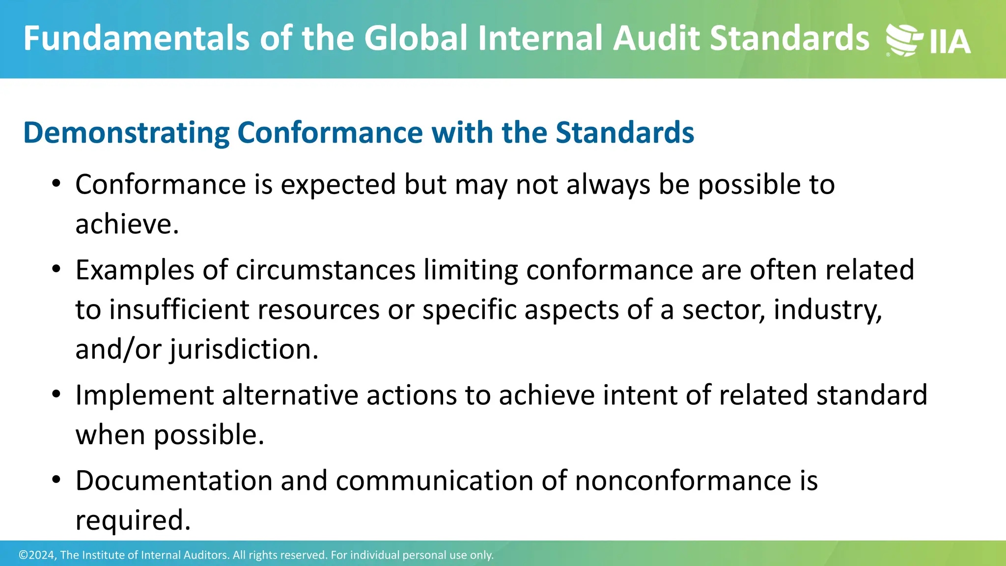 Fundamentals of the Global Internal Audit Standards
Demonstrating Conformance with the Standards
• Conformance is expected but may not always be possible to
achieve.
• Examples of circumstances limiting conformance are often related
to insufficient resources or specific aspects of a sector, industry,
and/or jurisdiction.
• Implement alternative actions to achieve intent of related standard
when possible.
• Documentation and communication of nonconformance is
required.
©2024, The Institute of Internal Auditors. All rights reserved. For individual personal use only.
 