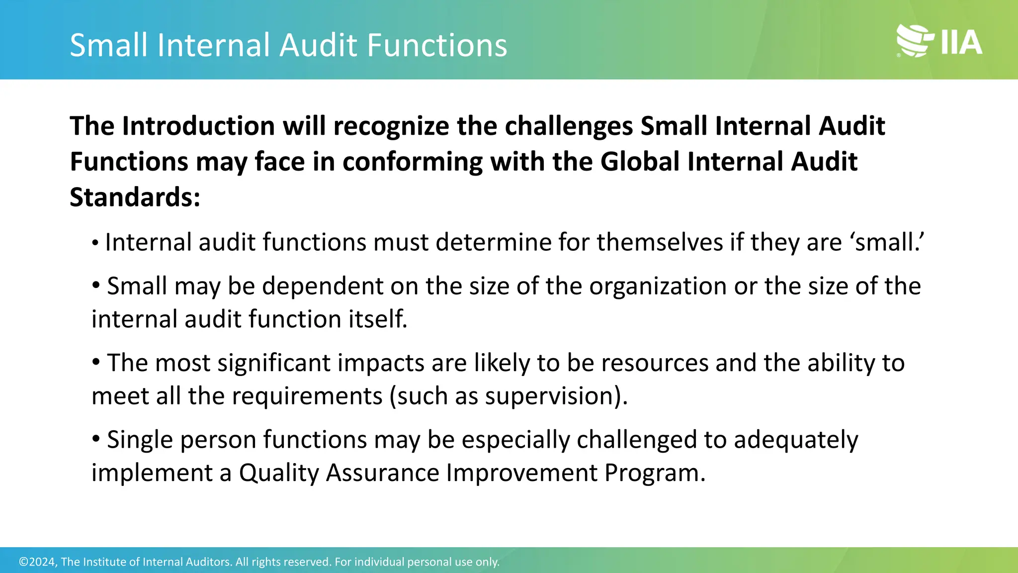 The Introduction will recognize the challenges Small Internal Audit
Functions may face in conforming with the Global Internal Audit
Standards:
• Internal audit functions must determine for themselves if they are ‘small.’
• Small may be dependent on the size of the organization or the size of the
internal audit function itself.
• The most significant impacts are likely to be resources and the ability to
meet all the requirements (such as supervision).
• Single person functions may be especially challenged to adequately
implement a Quality Assurance Improvement Program.
Small Internal Audit Functions
©2024, The Institute of Internal Auditors. All rights reserved. For individual personal use only.
 