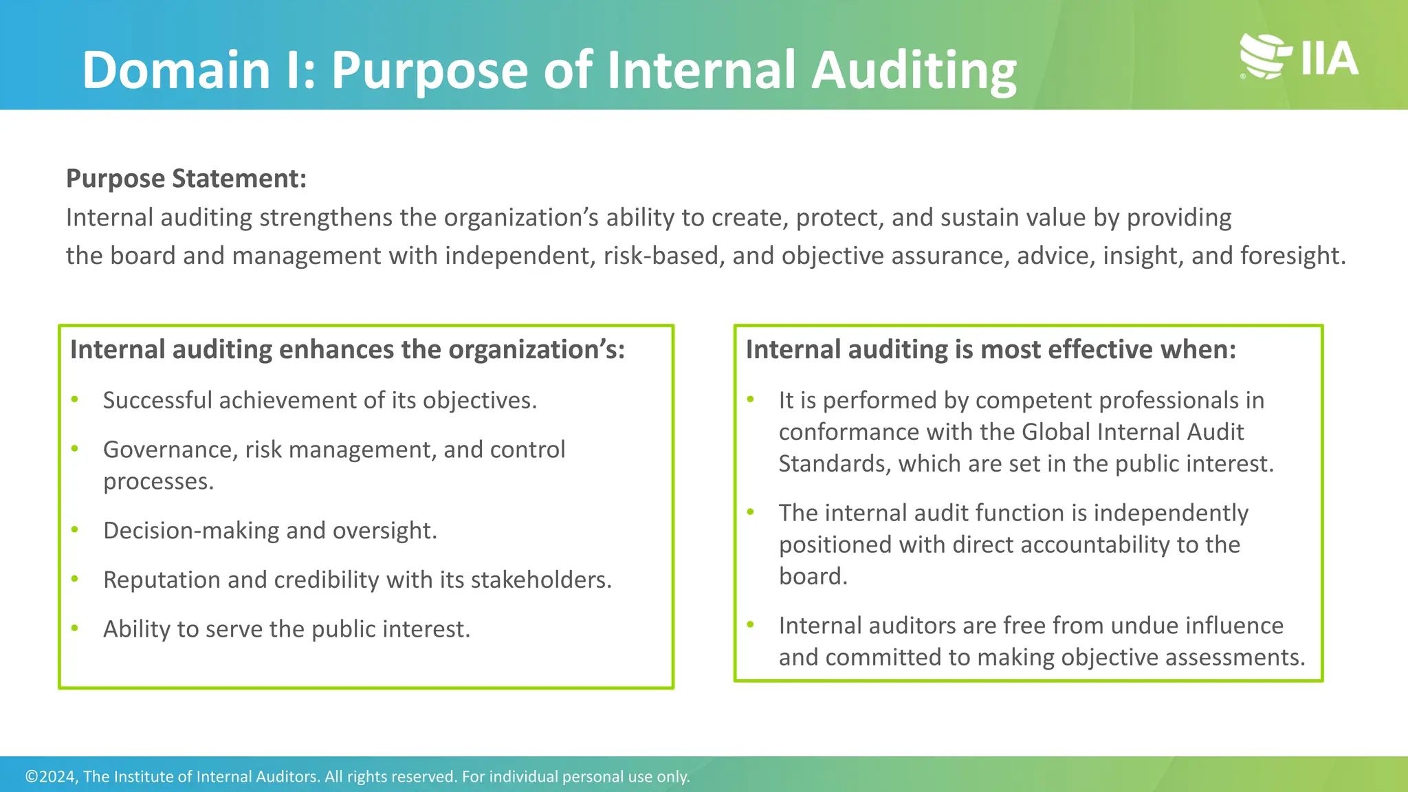 Domain I: Purpose of Internal Auditing
Purpose Statement:
Internal auditing strengthens the organization’s ability to create, protect, and sustain value by providing
the board and management with independent, risk-based, and objective assurance, advice, insight, and foresight.
Internal auditing enhances the organization’s:
• Successful achievement of its objectives.
• Governance, risk management, and control
processes.
• Decision-making and oversight.
• Reputation and credibility with its stakeholders.
• Ability to serve the public interest.
Internal auditing is most effective when:
• It is performed by competent professionals in
conformance with the Global Internal Audit
Standards, which are set in the public interest.
• The internal audit function is independently
positioned with direct accountability to the
board.
• Internal auditors are free from undue influence
and committed to making objective assessments.
©2024, The Institute of Internal Auditors. All rights reserved. For individual personal use only.
 