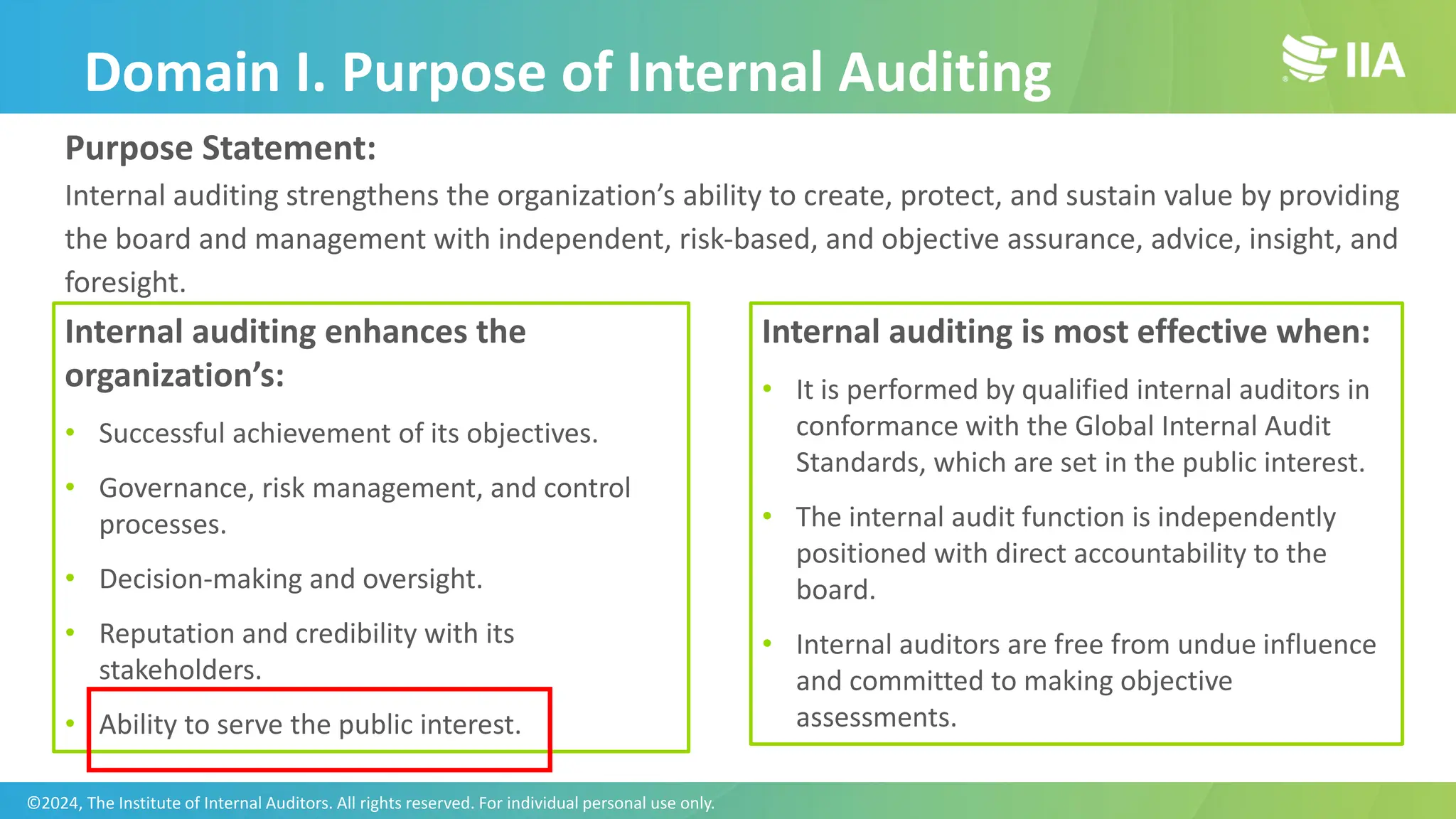Domain I. Purpose of Internal Auditing
Purpose Statement:
Internal auditing strengthens the organization’s ability to create, protect, and sustain value by providing
the board and management with independent, risk-based, and objective assurance, advice, insight, and
foresight.
Internal auditing enhances the
organization’s:
• Successful achievement of its objectives.
• Governance, risk management, and control
processes.
• Decision-making and oversight.
• Reputation and credibility with its
stakeholders.
• Ability to serve the public interest.
Internal auditing is most effective when:
• It is performed by qualified internal auditors in
conformance with the Global Internal Audit
Standards, which are set in the public interest.
• The internal audit function is independently
positioned with direct accountability to the
board.
• Internal auditors are free from undue influence
and committed to making objective
assessments.
©2024, The Institute of Internal Auditors. All rights reserved. For individual personal use only.
 