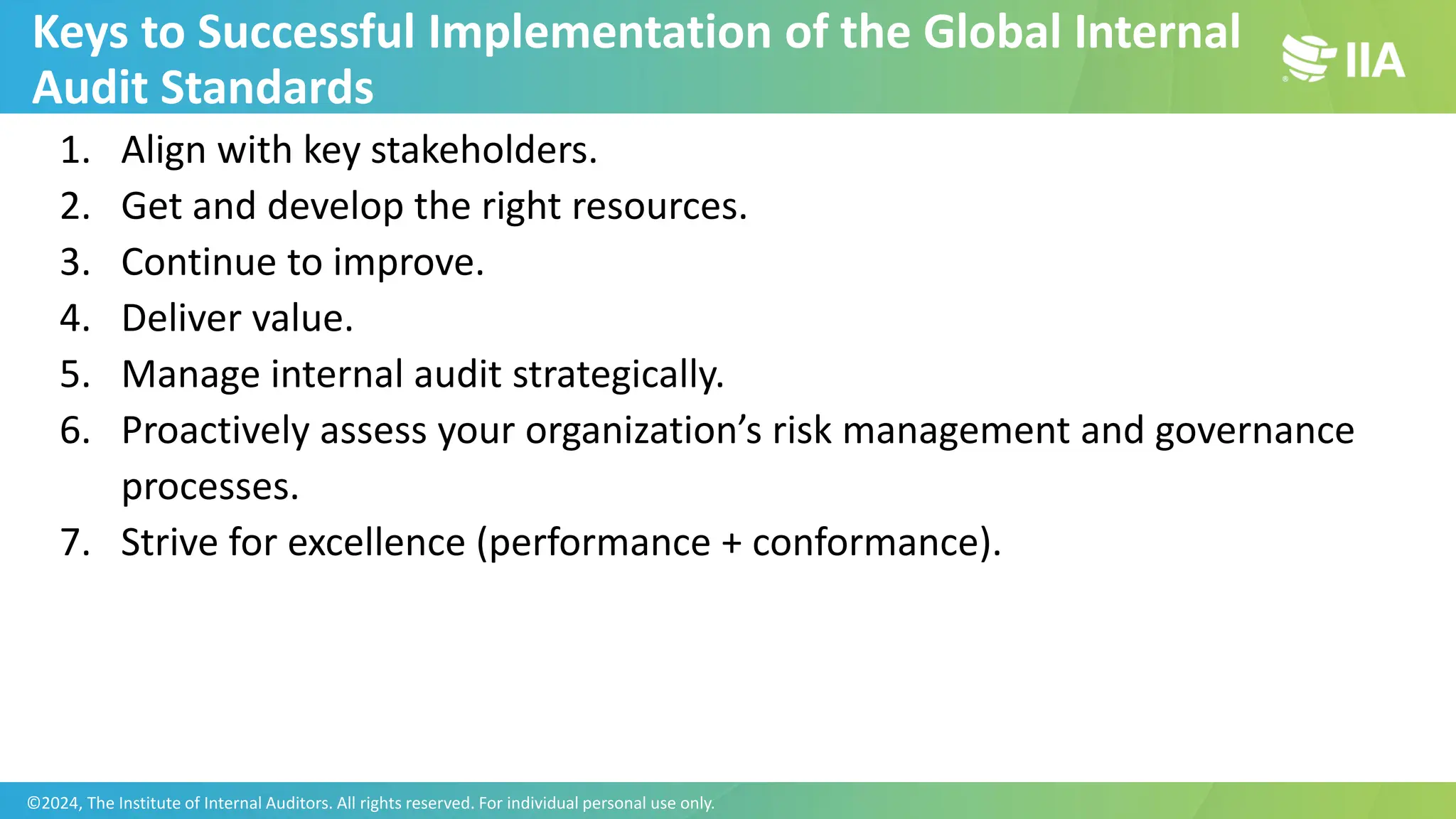 Keys to Successful Implementation of the Global Internal
Audit Standards
1. Align with key stakeholders.
2. Get and develop the right resources.
3. Continue to improve.
4. Deliver value.
5. Manage internal audit strategically.
6. Proactively assess your organization’s risk management and governance
processes.
7. Strive for excellence (performance + conformance).
©2024, The Institute of Internal Auditors. All rights reserved. For individual personal use only.
 