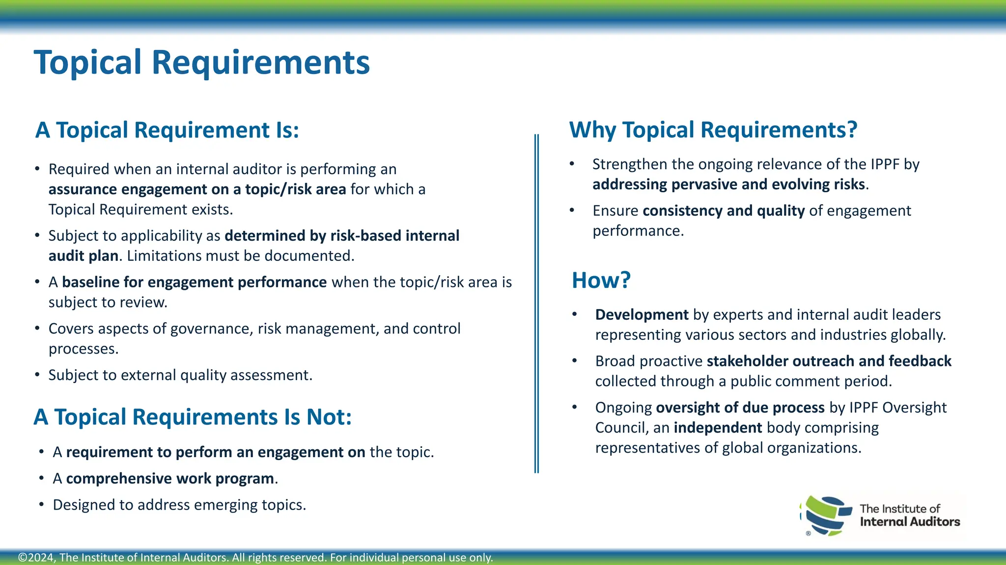 A Topical Requirement Is:
• Required when an internal auditor is performing an
assurance engagement on a topic/risk area for which a
Topical Requirement exists.
• Subject to applicability as determined by risk-based internal
audit plan. Limitations must be documented.
• A baseline for engagement performance when the topic/risk area is
subject to review.
• Covers aspects of governance, risk management, and control
processes.
• Subject to external quality assessment.
Topical Requirements
Why Topical Requirements?
• Strengthen the ongoing relevance of the IPPF by
addressing pervasive and evolving risks.
• Ensure consistency and quality of engagement
performance.
A Topical Requirements Is Not:
• A requirement to perform an engagement on the topic.
• A comprehensive work program.
• Designed to address emerging topics.
How?
• Development by experts and internal audit leaders
representing various sectors and industries globally.
• Broad proactive stakeholder outreach and feedback
collected through a public comment period.
• Ongoing oversight of due process by IPPF Oversight
Council, an independent body comprising
representatives of global organizations.
©2024, The Institute of Internal Auditors. All rights reserved. For individual personal use only.
 