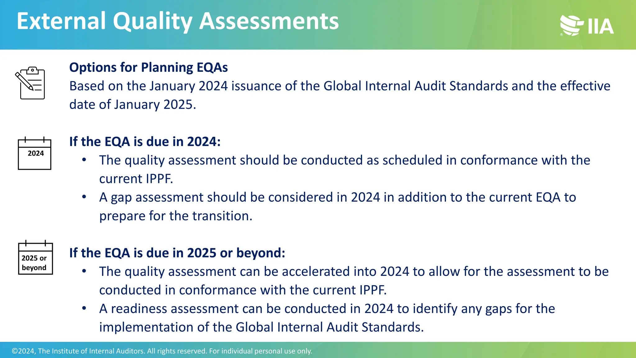 Options for Planning EQAs
Based on the January 2024 issuance of the Global Internal Audit Standards and the effective
date of January 2025.
If the EQA is due in 2024:
• The quality assessment should be conducted as scheduled in conformance with the
current IPPF.
• A gap assessment should be considered in 2024 in addition to the current EQA to
prepare for the transition.
If the EQA is due in 2025 or beyond:
• The quality assessment can be accelerated into 2024 to allow for the assessment to be
conducted in conformance with the current IPPF.
• A readiness assessment can be conducted in 2024 to identify any gaps for the
implementation of the Global Internal Audit Standards.
2024
2025 or
beyond
External Quality Assessments
©2024, The Institute of Internal Auditors. All rights reserved. For individual personal use only.
 