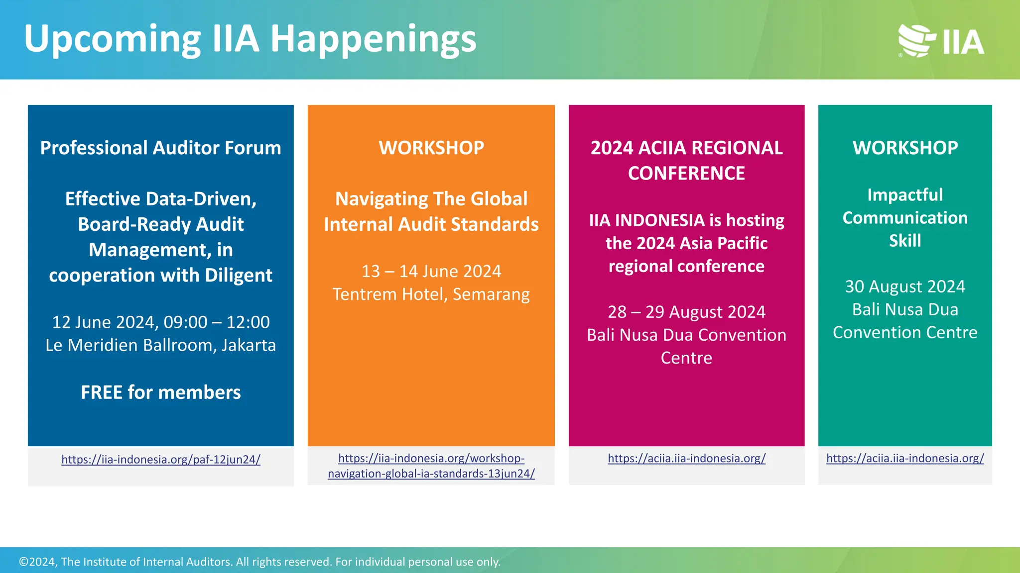 Upcoming IIA Happenings
Professional Auditor Forum
Effective Data-Driven,
Board-Ready Audit
Management, in
cooperation with Diligent
12 June 2024, 09:00 – 12:00
Le Meridien Ballroom, Jakarta
FREE for members
WORKSHOP
Navigating The Global
Internal Audit Standards
13 – 14 June 2024
Tentrem Hotel, Semarang
2024 ACIIA REGIONAL
CONFERENCE
IIA INDONESIA is hosting
the 2024 Asia Pacific
regional conference
28 – 29 August 2024
Bali Nusa Dua Convention
Centre
WORKSHOP
Impactful
Communication
Skill
30 August 2024
Bali Nusa Dua
Convention Centre
https://aciia.iia-indonesia.org/
https://aciia.iia-indonesia.org/
https://iia-indonesia.org/workshop-
navigation-global-ia-standards-13jun24/
https://iia-indonesia.org/paf-12jun24/
©2024, The Institute of Internal Auditors. All rights reserved. For individual personal use only.
 
