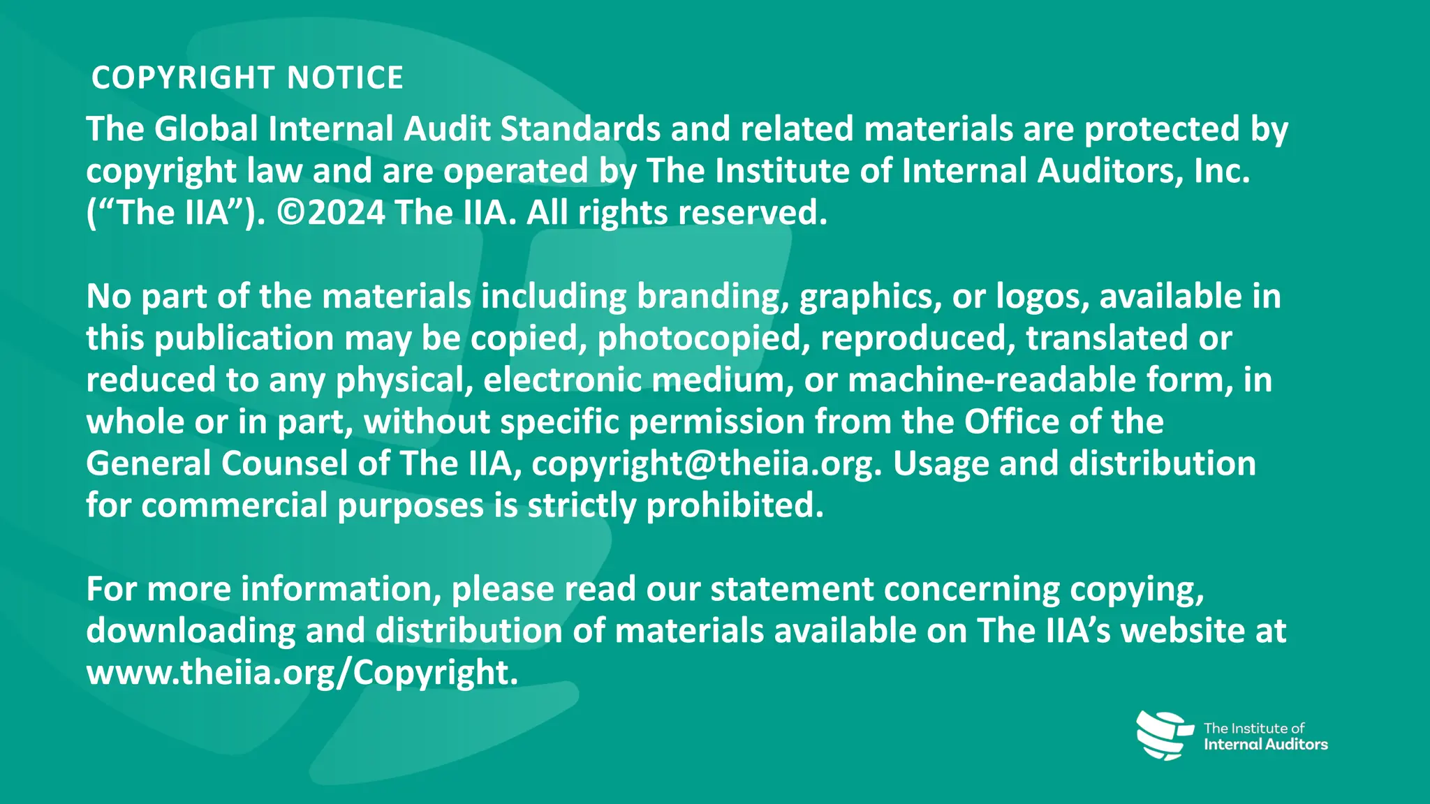 The Global Internal Audit Standards and related materials are protected by
copyright law and are operated by The Institute of Internal Auditors, Inc.
(“The IIA”). ©2024 The IIA. All rights reserved.
No part of the materials including branding, graphics, or logos, available in
this publication may be copied, photocopied, reproduced, translated or
reduced to any physical, electronic medium, or machine-readable form, in
whole or in part, without specific permission from the Office of the
General Counsel of The IIA, copyright@theiia.org. Usage and distribution
for commercial purposes is strictly prohibited.
For more information, please read our statement concerning copying,
downloading and distribution of materials available on The IIA’s website at
www.theiia.org/Copyright.
COPYRIGHT NOTICE
 