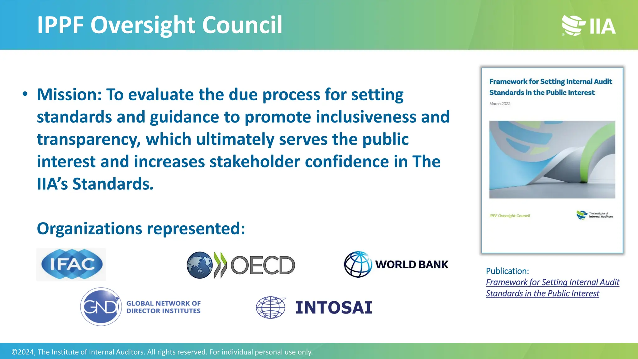 IPPF Oversight Council
• Mission: To evaluate the due process for setting
standards and guidance to promote inclusiveness and
transparency, which ultimately serves the public
interest and increases stakeholder confidence in The
IIA’s Standards.
Organizations represented:
Publication:
Framework for Setting Internal Audit
Standards in the Public Interest
©2024, The Institute of Internal Auditors. All rights reserved. For individual personal use only.
 