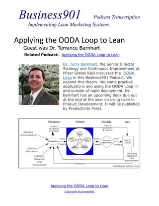 Business901                   Podcast Transcription
   Implementing Lean Marketing Systems


Applying the OODA Loop to Lean
  Guest was Dr. Terrance Barnhart
  Related Podcast: Applying the OODA Loop to Lean

                     Dr. Terry Barnhart, the Senior Director
                     Strategy and Continuous Improvement at
                     Pfizer Global R&D discusses the OODA
                     Loop in this Business901 Podcast. We
                     expand this theory into some practical
                     applications and using the OODA Loop in
                     and outside of rapid deployment. Dr.
                     Barnhart has an upcoming book due out
                     at the end of the year on using Lean in
                     Product Development. It will be published
                     by Productivity Press.




              Applying the OODA Loop to Lean
                     Copyright Business901
 