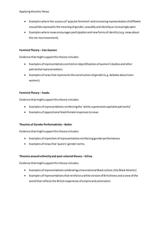 Applyingtheories:News
 Exampleswhere the successof ‘popularfeminism’andincreasingrepresentationof different
sexualitiesrepresentsthe meaningof gender,sexualityandidentityasincreasinglyopen
 Exampleswhere newsencouragesparticipationandnew formsof identity(e.g.newsabout
the me-toomovement).
FeministTheory– Van Zoonen
Evidence thatmightsupportthistheoryincludes:
 Examplesof representationscentredonobjectificationsof women’sbodiesandother
patriarchal representations
 Examplesof newsthat representsthe constructionof gender(e.g.debatesabouttrans
women).
FeministTheory– hooks
Evidence thatmightsupportthistheoryincludes:
 Examplesof representationsreinforcingthe ‘white supremacistcapitalistpatriarchy’
 Examplesof oppositional blackfemaleresponsestonews
Theoriesof GenderPerformativity – Butler
Evidence thatmightsupportthistheoryincludes:
 Examplesof repetitionof representationsreinforcinggenderperformances
 Examplesof newsthat‘queers’gendernorms.
Theoriesaround ethnicityand post-colonial theory– Gilroy
Evidence thatmightsupportthistheoryincludes:
 Examplesof representationscelebratingatransnational Blackculture (the BlackAtlantic)
 Examplesof representationsthatreinforce awhite versionof Britishnessandaview of the
worldthat reflectsthe Britishexperience of empireandcolonialism
 