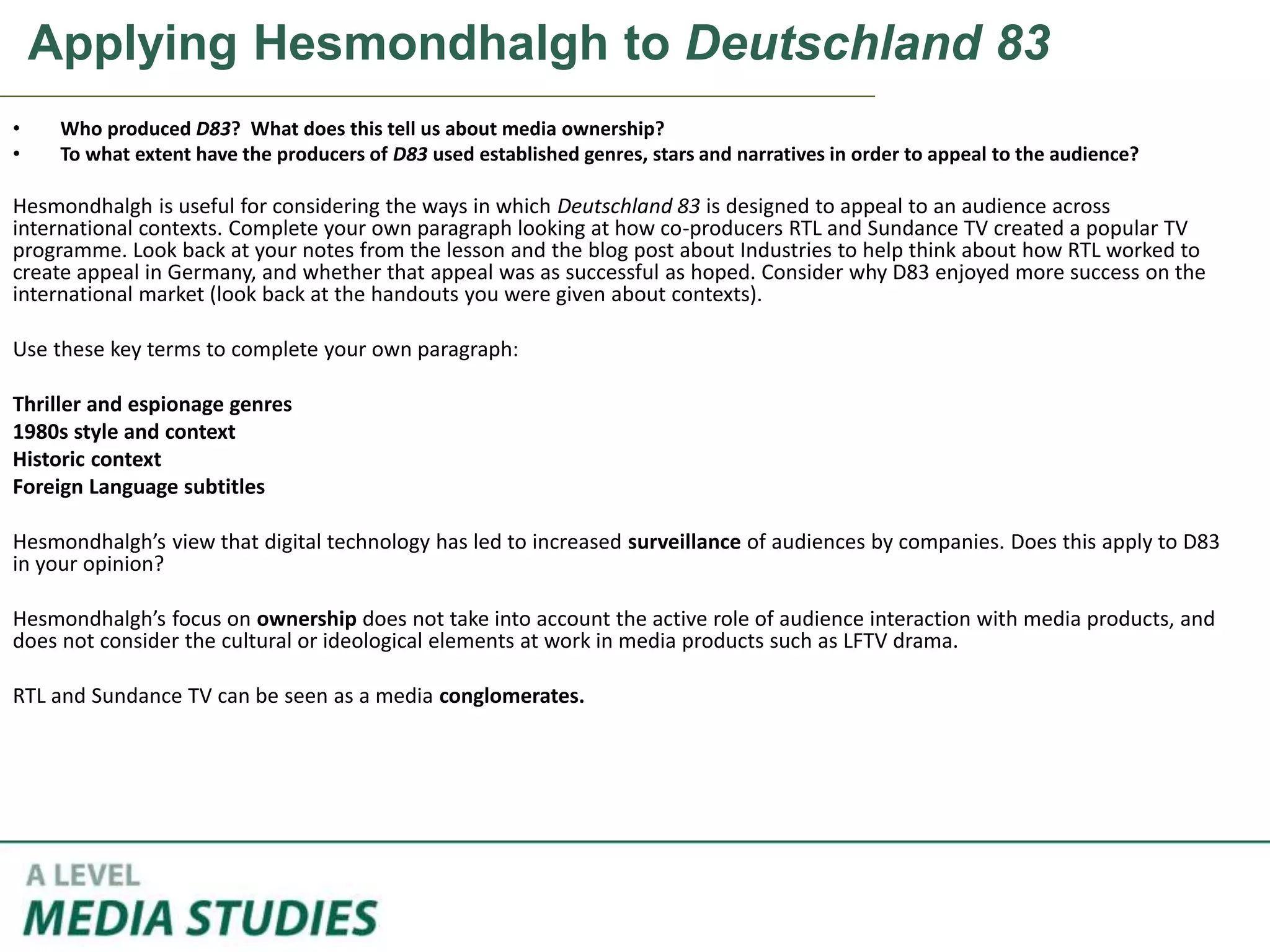 Applying Hesmondhalgh to Deutschland 83
• Who produced D83? What does this tell us about media ownership?
• To what extent have the producers of D83 used established genres, stars and narratives in order to appeal to the audience?
Hesmondhalgh is useful for considering the ways in which Deutschland 83 is designed to appeal to an audience across
international contexts. Complete your own paragraph looking at how co-producers RTL and Sundance TV created a popular TV
programme. Look back at your notes from the lesson and the blog post about Industries to help think about how RTL worked to
create appeal in Germany, and whether that appeal was as successful as hoped. Consider why D83 enjoyed more success on the
international market (look back at the handouts you were given about contexts).
Use these key terms to complete your own paragraph:
Thriller and espionage genres
1980s style and context
Historic context
Foreign Language subtitles
Hesmondhalgh’s view that digital technology has led to increased surveillance of audiences by companies. Does this apply to D83
in your opinion?
Hesmondhalgh’s focus on ownership does not take into account the active role of audience interaction with media products, and
does not consider the cultural or ideological elements at work in media products such as LFTV drama.
RTL and Sundance TV can be seen as a media conglomerates.
 