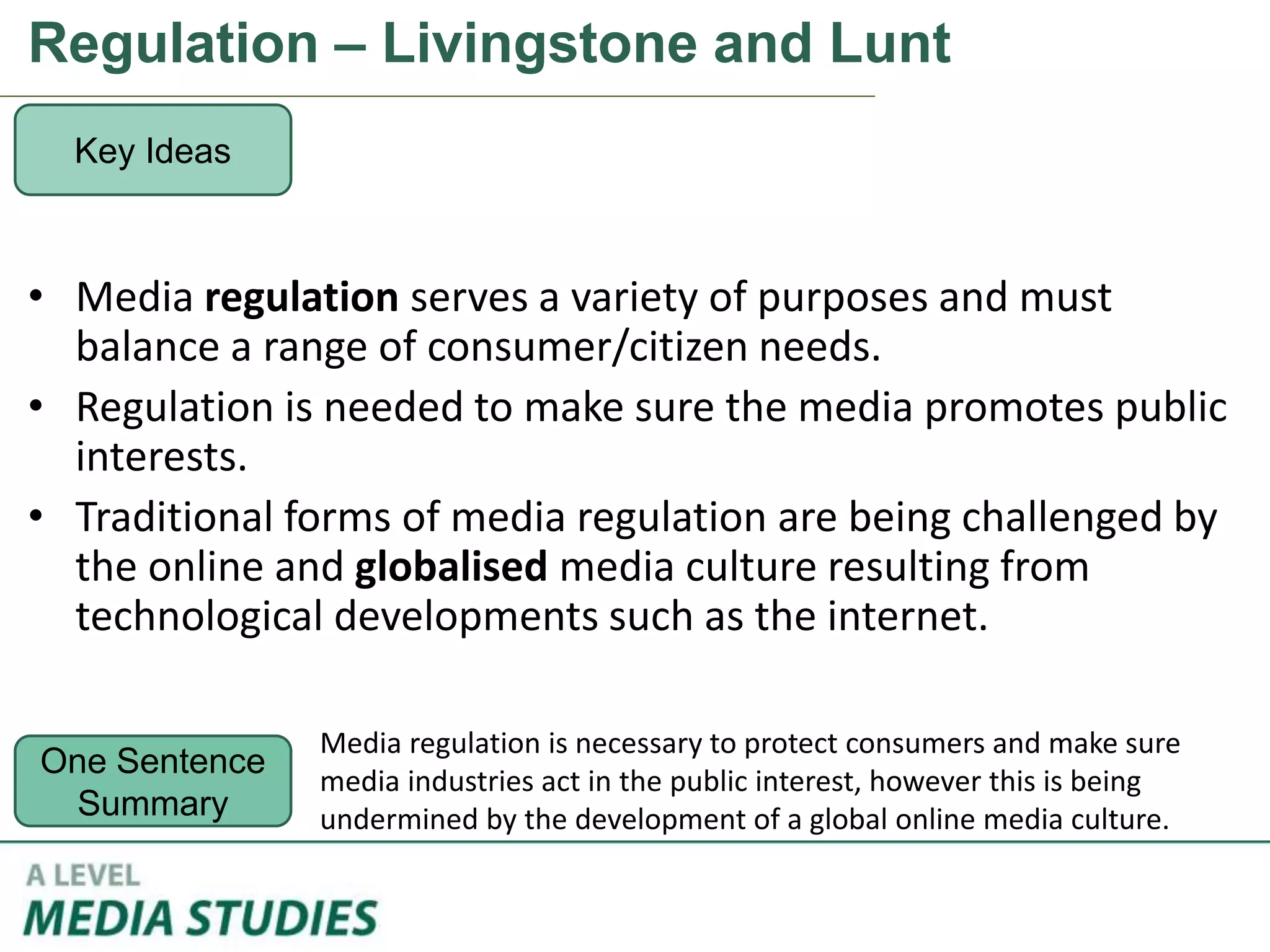 Regulation – Livingstone and Lunt
• Media regulation serves a variety of purposes and must
balance a range of consumer/citizen needs.
• Regulation is needed to make sure the media promotes public
interests.
• Traditional forms of media regulation are being challenged by
the online and globalised media culture resulting from
technological developments such as the internet.
Key Ideas
One Sentence
Summary
Media regulation is necessary to protect consumers and make sure
media industries act in the public interest, however this is being
undermined by the development of a global online media culture.
 