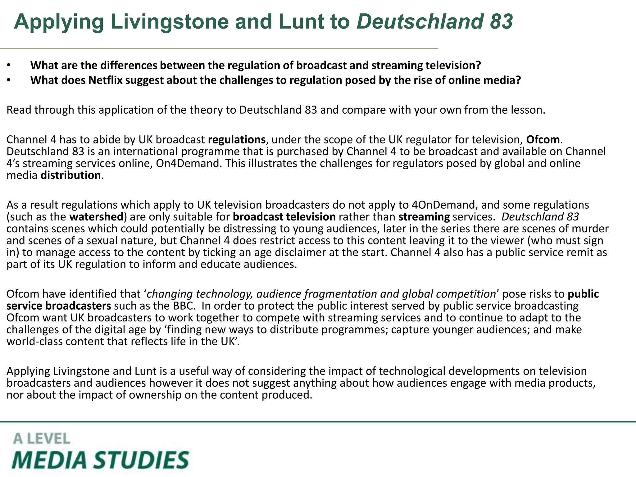 Applying Livingstone and Lunt to Deutschland 83
• What are the differences between the regulation of broadcast and streaming television?
• What does Netflix suggest about the challenges to regulation posed by the rise of online media?
Read through this application of the theory to Deutschland 83 and compare with your own from the lesson.
Channel 4 has to abide by UK broadcast regulations, under the scope of the UK regulator for television, Ofcom.
Deutschland 83 is an international programme that is purchased by Channel 4 to be broadcast and available on Channel
4’s streaming services online, On4Demand. This illustrates the challenges for regulators posed by global and online
media distribution.
As a result regulations which apply to UK television broadcasters do not apply to 4OnDemand, and some regulations
(such as the watershed) are only suitable for broadcast television rather than streaming services. Deutschland 83
contains scenes which could potentially be distressing to young audiences, later in the series there are scenes of murder
and scenes of a sexual nature, but Channel 4 does restrict access to this content leaving it to the viewer (who must sign
in) to manage access to the content by ticking an age disclaimer at the start. Channel 4 also has a public service remit as
part of its UK regulation to inform and educate audiences.
Ofcom have identified that ‘changing technology, audience fragmentation and global competition’ pose risks to public
service broadcasters such as the BBC. In order to protect the public interest served by public service broadcasting
Ofcom want UK broadcasters to work together to compete with streaming services and to continue to adapt to the
challenges of the digital age by ‘finding new ways to distribute programmes; capture younger audiences; and make
world-class content that reflects life in the UK’.
Applying Livingstone and Lunt is a useful way of considering the impact of technological developments on television
broadcasters and audiences however it does not suggest anything about how audiences engage with media products,
nor about the impact of ownership on the content produced.
 
