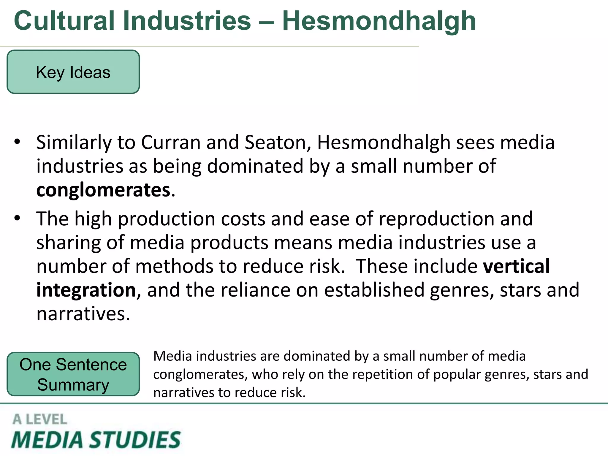 Cultural Industries – Hesmondhalgh
• Similarly to Curran and Seaton, Hesmondhalgh sees media
industries as being dominated by a small number of
conglomerates.
• The high production costs and ease of reproduction and
sharing of media products means media industries use a
number of methods to reduce risk. These include vertical
integration, and the reliance on established genres, stars and
narratives.
Key Ideas
One Sentence
Summary
Media industries are dominated by a small number of media
conglomerates, who rely on the repetition of popular genres, stars and
narratives to reduce risk.
 