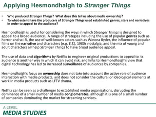 Applying Hesmondhalgh to Stranger Things
• Who produced Stranger Things? What does this tell us about media ownership?
• To what extent have the producers of Stranger Things used established genres, stars and narratives
in order to appeal to the audience?
Hesmondhalgh is useful for considering the ways in which Stranger Things is designed to
appeal to a broad audience. A range of strategies including the use of popular genres such as
horror and sci-fi, the use of well-known actors such as Winona Ryder, the influence of popular
films on the narrative and characters (e.g. E.T.), 1980s nostalgia, and the mix of young and
adult characters all help Stranger Things to have broad audience appeal.
The use of data and algorithms by Netflix to engineer original productions to appeal to its
audience is another way in which it can avoid risk, and links to Hesmondhalgh’s view that
digital technology has led to increased surveillance of audiences by companies.
Hesmondhalgh’s focus on ownership does not take into account the active role of audience
interaction with media products, and does not consider the cultural or ideological elements at
work in media products such as LFTV drama.
Netflix can be seen as a challenger to established media organisations, disrupting the
dominance of a small number of media conglomerates, although it is one of a small number
of companies dominating the market for streaming services.
 