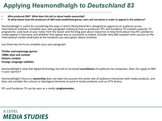 Applying Hesmondhalgh to Deutschland 83
• Who produced D83? What does this tell us about media ownership?
• To what extent have the producers of D83 used established genres, stars and narratives in order to appeal to the audience?
Hesmondhalgh is useful for considering the ways in which Deutschland 83 is designed to appeal to an audience across
international contexts. Complete your own paragraph looking at how co-producers RTL and Sundance TV created a popular TV
programme. Look back at your notes from the lesson and the blog post about Industries to help think about how RTL worked to
create appeal in Germany, and whether that appeal was as successful as hoped. Consider why D83 enjoyed more success on the
international market (look back at the handouts you were given about contexts).
Use these key terms to complete your own paragraph:
Thriller and espionage genres
1980s style and context
Historic context
Foreign Language subtitles
Hesmondhalgh’s view that digital technology has led to increased surveillance of audiences by companies. Does this apply to D83
in your opinion?
Hesmondhalgh’s focus on ownership does not take into account the active role of audience interaction with media products, and
does not consider the cultural or ideological elements at work in media products such as LFTV drama.
RTL and Sundance TV can be seen as a media conglomerates.
 