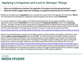 Applying Livingstone and Lunt to Stranger Things
• What are the differences between the regulation of broadcast and streaming television?
• What does Netflix suggest about the challenges to regulation posed by the rise of online media?
Netflix has to abide by EU regulations, but is outside the scope of the UK regulator for television, Ofcom.
This illustrates the challenges for regulators posed by global and online media distribution.
As a result regulations which apply to UK television broadcasters do not apply to Netflix, and some
regulations (such as the watershed) are only suitable for broadcast television rather than streaming
services. Stranger Things contains scenes which could potentially be distressing to young audiences (e.g.
the opening sequence, the shooting of Benny), but Netflix does not restrict access to this content leaving
it to the account holder to manage access to their account or make use of parental controls.
https://www.radiotimes.com/news/2018-05-04/how-is-the-watershed-changing-in-the-modern-tv-world/
Ofcom have identified that ‘changing technology, audience fragmentation and global competition’ pose
risks to public service broadcasters such as the BBC. In order to protect the public interest served by
public service broadcasting Ofcom want UK broadcasters to work together to compete with streaming
services and to continue to adapt to the challenges of the digital age by ‘finding new ways to distribute
programmes; capture younger audiences; and make world-class content that reflects life in the UK’.
https://www.ofcom.org.uk/about-ofcom/latest/media/media-releases/2018/streaming-overtakes-pay-tv
Applying Livingstone and Lunt is a useful way of considering the impact of technological developments on
television broadcasters and audiences however it does not suggest anything about how audiences engage
with media products, nor about the impact of ownership on the content produced.
 