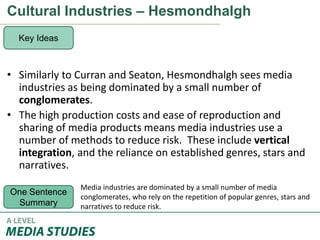 Cultural Industries – Hesmondhalgh
• Similarly to Curran and Seaton, Hesmondhalgh sees media
industries as being dominated by a small number of
conglomerates.
• The high production costs and ease of reproduction and
sharing of media products means media industries use a
number of methods to reduce risk. These include vertical
integration, and the reliance on established genres, stars and
narratives.
Key Ideas
One Sentence
Summary
Media industries are dominated by a small number of media
conglomerates, who rely on the repetition of popular genres, stars and
narratives to reduce risk.
 