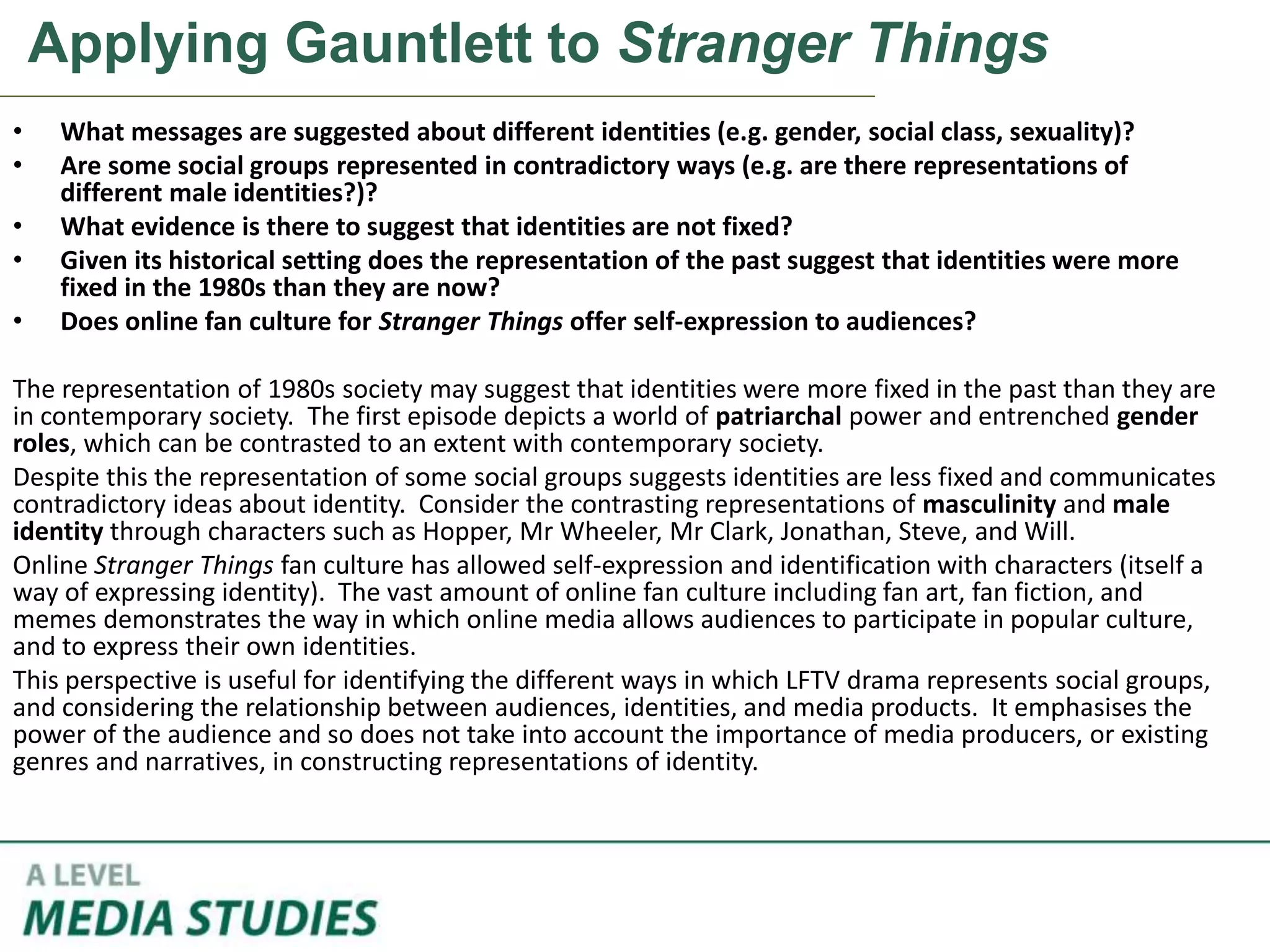Applying Gauntlett to Stranger Things
• What messages are suggested about different identities (e.g. gender, social class, sexuality)?
• Are some social groups represented in contradictory ways (e.g. are there representations of
different male identities?)?
• What evidence is there to suggest that identities are not fixed?
• Given its historical setting does the representation of the past suggest that identities were more
fixed in the 1980s than they are now?
• Does online fan culture for Stranger Things offer self-expression to audiences?
The representation of 1980s society may suggest that identities were more fixed in the past than they are
in contemporary society. The first episode depicts a world of patriarchal power and entrenched gender
roles, which can be contrasted to an extent with contemporary society.
Despite this the representation of some social groups suggests identities are less fixed and communicates
contradictory ideas about identity. Consider the contrasting representations of masculinity and male
identity through characters such as Hopper, Mr Wheeler, Mr Clark, Jonathan, Steve, and Will.
Online Stranger Things fan culture has allowed self-expression and identification with characters (itself a
way of expressing identity). The vast amount of online fan culture including fan art, fan fiction, and
memes demonstrates the way in which online media allows audiences to participate in popular culture,
and to express their own identities.
This perspective is useful for identifying the different ways in which LFTV drama represents social groups,
and considering the relationship between audiences, identities, and media products. It emphasises the
power of the audience and so does not take into account the importance of media producers, or existing
genres and narratives, in constructing representations of identity.
 