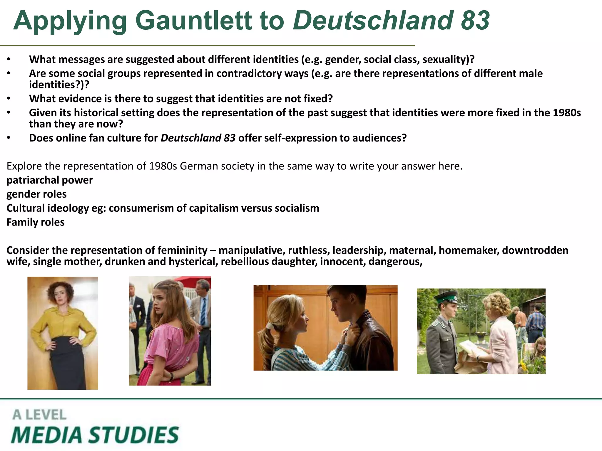Applying Gauntlett to Deutschland 83
• What messages are suggested about different identities (e.g. gender, social class, sexuality)?
• Are some social groups represented in contradictory ways (e.g. are there representations of different male
identities?)?
• What evidence is there to suggest that identities are not fixed?
• Given its historical setting does the representation of the past suggest that identities were more fixed in the 1980s
than they are now?
• Does online fan culture for Deutschland 83 offer self-expression to audiences?
Explore the representation of 1980s German society in the same way to write your answer here.
patriarchal power
gender roles
Cultural ideology eg: consumerism of capitalism versus socialism
Family roles
Consider the representation of femininity – manipulative, ruthless, leadership, maternal, homemaker, downtrodden
wife, single mother, drunken and hysterical, rebellious daughter, innocent, dangerous,
 
