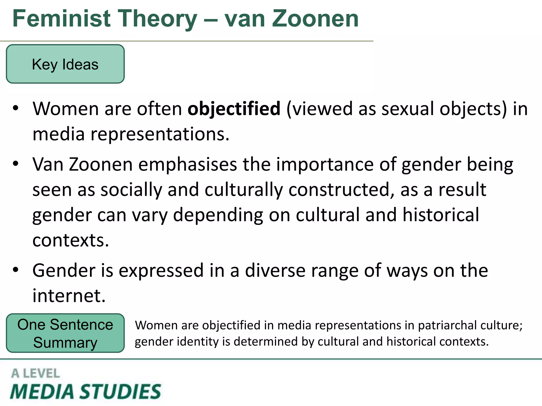 Feminist Theory – van Zoonen
• Women are often objectified (viewed as sexual objects) in
media representations.
• Van Zoonen emphasises the importance of gender being
seen as socially and culturally constructed, as a result
gender can vary depending on cultural and historical
contexts.
• Gender is expressed in a diverse range of ways on the
internet.
Key Ideas
One Sentence
Summary
Women are objectified in media representations in patriarchal culture;
gender identity is determined by cultural and historical contexts.
 