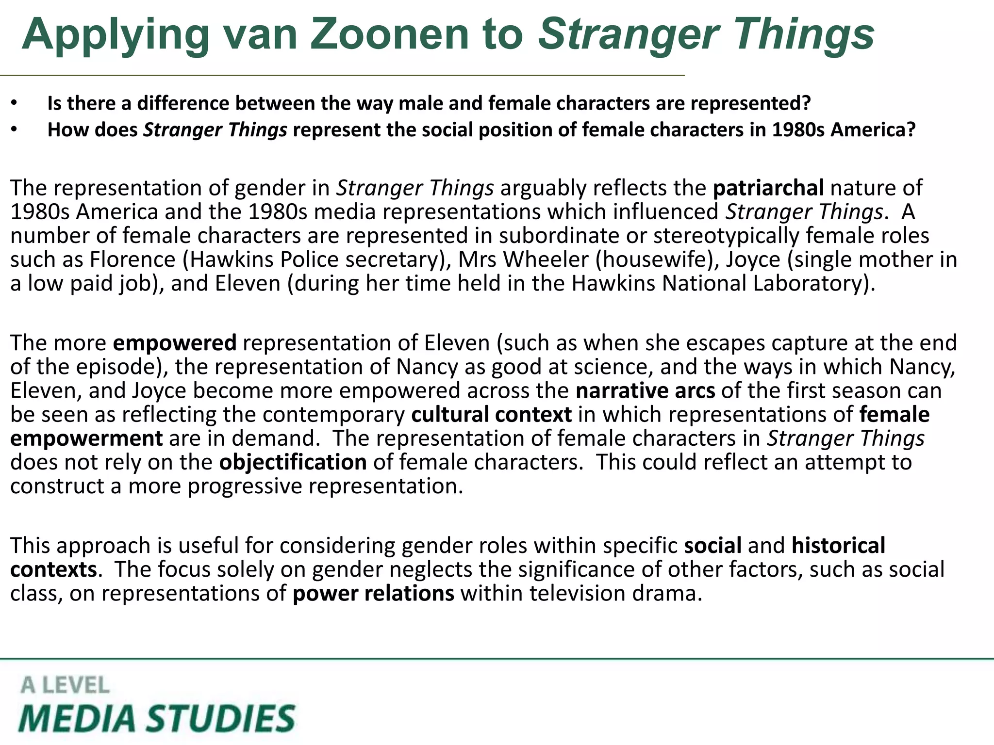 Applying van Zoonen to Stranger Things
• Is there a difference between the way male and female characters are represented?
• How does Stranger Things represent the social position of female characters in 1980s America?
The representation of gender in Stranger Things arguably reflects the patriarchal nature of
1980s America and the 1980s media representations which influenced Stranger Things. A
number of female characters are represented in subordinate or stereotypically female roles
such as Florence (Hawkins Police secretary), Mrs Wheeler (housewife), Joyce (single mother in
a low paid job), and Eleven (during her time held in the Hawkins National Laboratory).
The more empowered representation of Eleven (such as when she escapes capture at the end
of the episode), the representation of Nancy as good at science, and the ways in which Nancy,
Eleven, and Joyce become more empowered across the narrative arcs of the first season can
be seen as reflecting the contemporary cultural context in which representations of female
empowerment are in demand. The representation of female characters in Stranger Things
does not rely on the objectification of female characters. This could reflect an attempt to
construct a more progressive representation.
This approach is useful for considering gender roles within specific social and historical
contexts. The focus solely on gender neglects the significance of other factors, such as social
class, on representations of power relations within television drama.
 