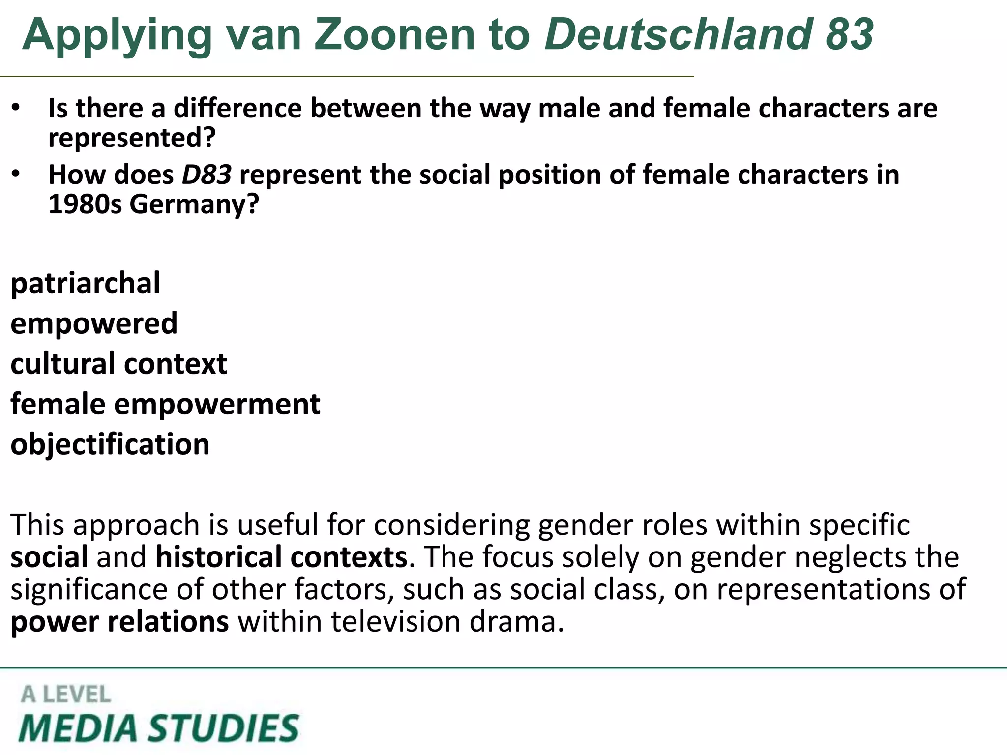 Applying van Zoonen to Deutschland 83
• Is there a difference between the way male and female characters are
represented?
• How does D83 represent the social position of female characters in
1980s Germany?
patriarchal
empowered
cultural context
female empowerment
objectification
This approach is useful for considering gender roles within specific
social and historical contexts. The focus solely on gender neglects the
significance of other factors, such as social class, on representations of
power relations within television drama.
 