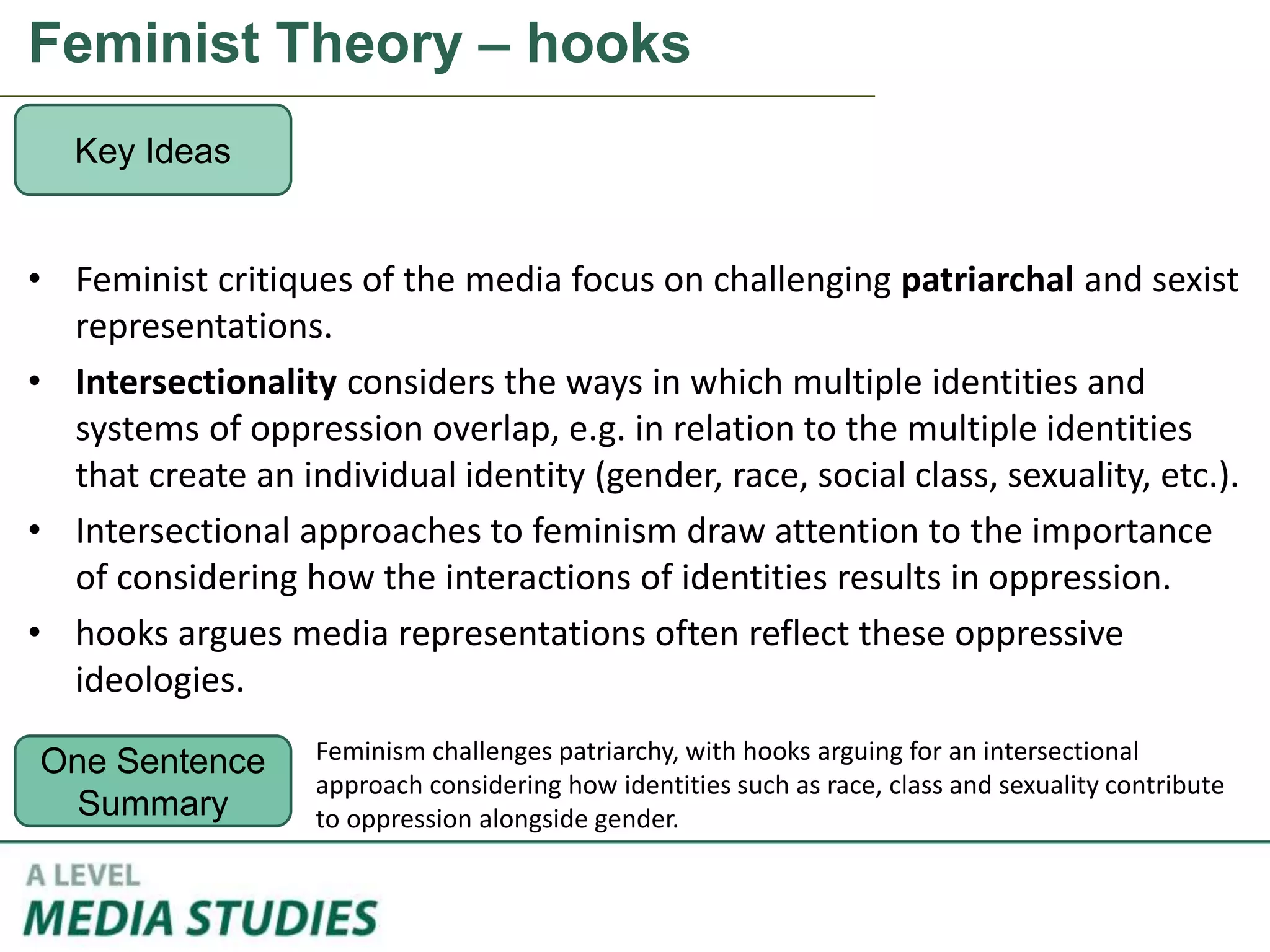Feminist Theory – hooks
• Feminist critiques of the media focus on challenging patriarchal and sexist
representations.
• Intersectionality considers the ways in which multiple identities and
systems of oppression overlap, e.g. in relation to the multiple identities
that create an individual identity (gender, race, social class, sexuality, etc.).
• Intersectional approaches to feminism draw attention to the importance
of considering how the interactions of identities results in oppression.
• hooks argues media representations often reflect these oppressive
ideologies.
Key Ideas
One Sentence
Summary
Feminism challenges patriarchy, with hooks arguing for an intersectional
approach considering how identities such as race, class and sexuality contribute
to oppression alongside gender.
 