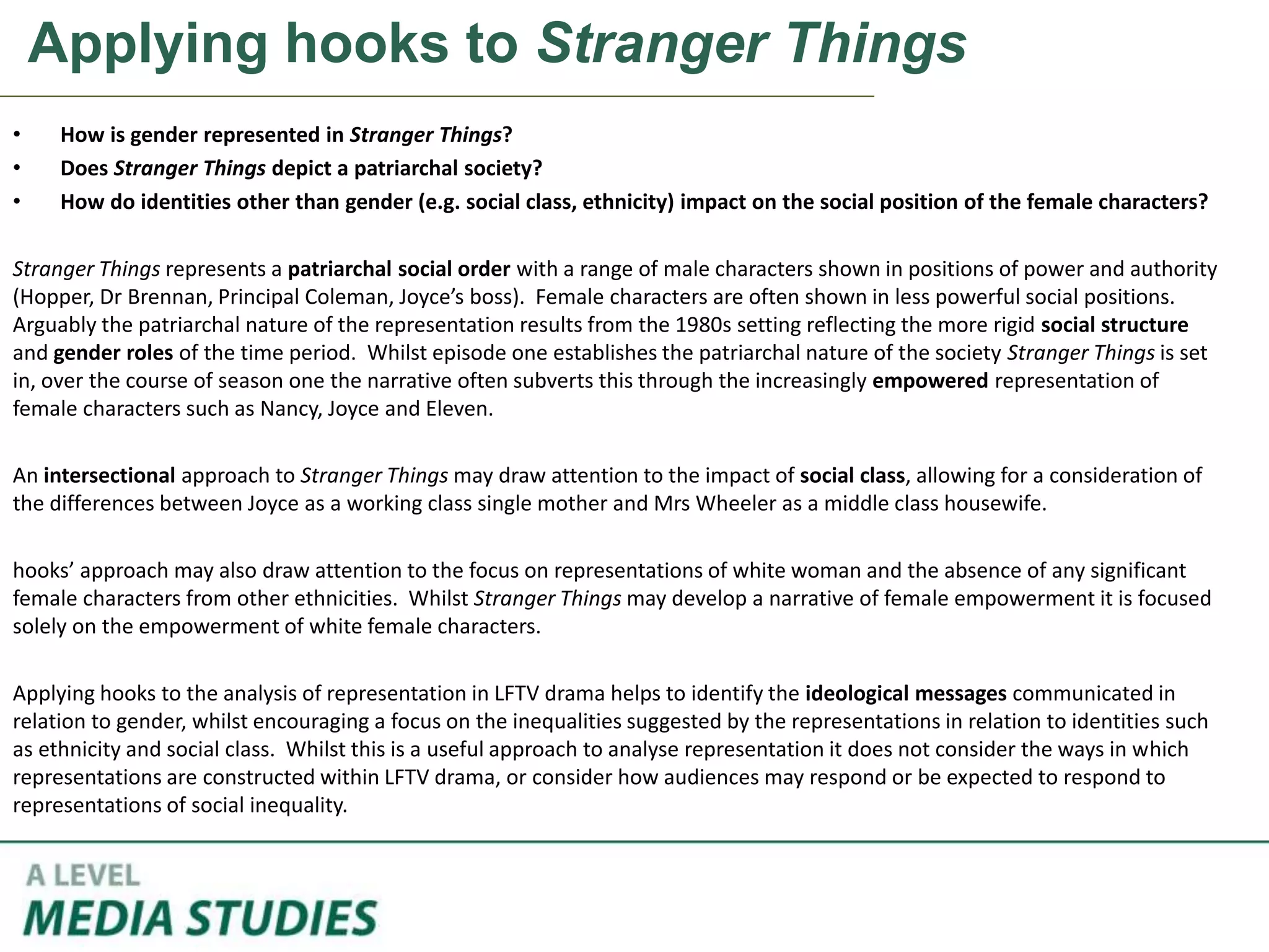 Applying hooks to Stranger Things
• How is gender represented in Stranger Things?
• Does Stranger Things depict a patriarchal society?
• How do identities other than gender (e.g. social class, ethnicity) impact on the social position of the female characters?
Stranger Things represents a patriarchal social order with a range of male characters shown in positions of power and authority
(Hopper, Dr Brennan, Principal Coleman, Joyce’s boss). Female characters are often shown in less powerful social positions.
Arguably the patriarchal nature of the representation results from the 1980s setting reflecting the more rigid social structure
and gender roles of the time period. Whilst episode one establishes the patriarchal nature of the society Stranger Things is set
in, over the course of season one the narrative often subverts this through the increasingly empowered representation of
female characters such as Nancy, Joyce and Eleven.
An intersectional approach to Stranger Things may draw attention to the impact of social class, allowing for a consideration of
the differences between Joyce as a working class single mother and Mrs Wheeler as a middle class housewife.
hooks’ approach may also draw attention to the focus on representations of white woman and the absence of any significant
female characters from other ethnicities. Whilst Stranger Things may develop a narrative of female empowerment it is focused
solely on the empowerment of white female characters.
Applying hooks to the analysis of representation in LFTV drama helps to identify the ideological messages communicated in
relation to gender, whilst encouraging a focus on the inequalities suggested by the representations in relation to identities such
as ethnicity and social class. Whilst this is a useful approach to analyse representation it does not consider the ways in which
representations are constructed within LFTV drama, or consider how audiences may respond or be expected to respond to
representations of social inequality.
 