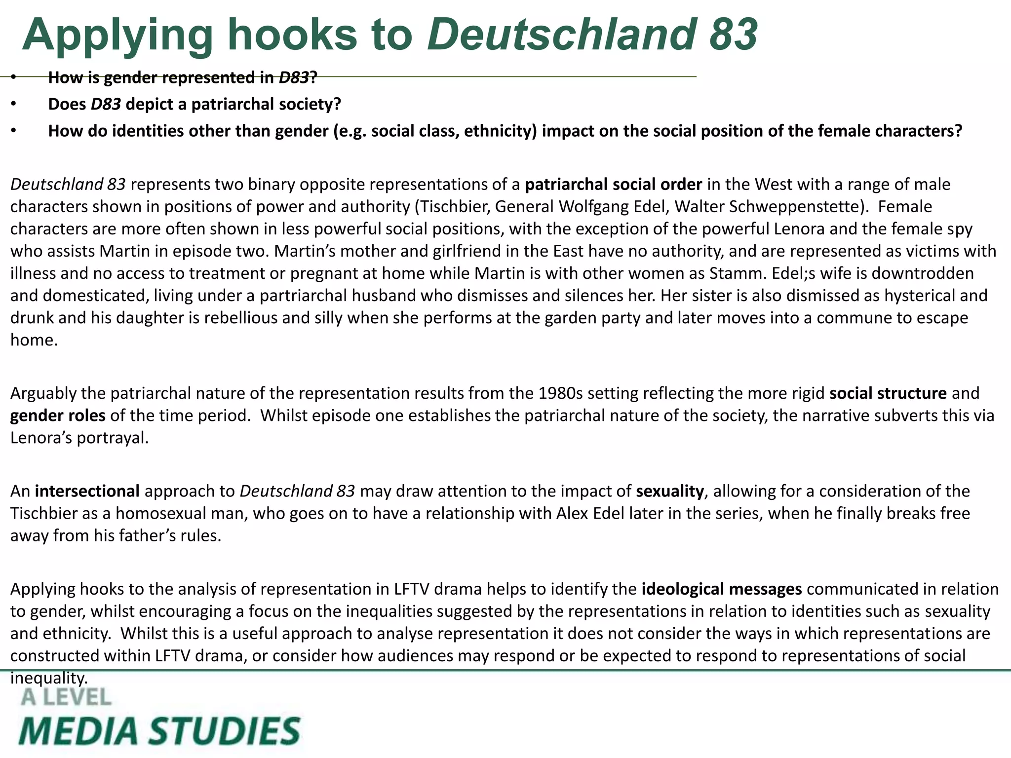 Applying hooks to Deutschland 83
• How is gender represented in D83?
• Does D83 depict a patriarchal society?
• How do identities other than gender (e.g. social class, ethnicity) impact on the social position of the female characters?
Deutschland 83 represents two binary opposite representations of a patriarchal social order in the West with a range of male
characters shown in positions of power and authority (Tischbier, General Wolfgang Edel, Walter Schweppenstette). Female
characters are more often shown in less powerful social positions, with the exception of the powerful Lenora and the female spy
who assists Martin in episode two. Martin’s mother and girlfriend in the East have no authority, and are represented as victims with
illness and no access to treatment or pregnant at home while Martin is with other women as Stamm. Edel;s wife is downtrodden
and domesticated, living under a partriarchal husband who dismisses and silences her. Her sister is also dismissed as hysterical and
drunk and his daughter is rebellious and silly when she performs at the garden party and later moves into a commune to escape
home.
Arguably the patriarchal nature of the representation results from the 1980s setting reflecting the more rigid social structure and
gender roles of the time period. Whilst episode one establishes the patriarchal nature of the society, the narrative subverts this via
Lenora’s portrayal.
An intersectional approach to Deutschland 83 may draw attention to the impact of sexuality, allowing for a consideration of the
Tischbier as a homosexual man, who goes on to have a relationship with Alex Edel later in the series, when he finally breaks free
away from his father’s rules.
Applying hooks to the analysis of representation in LFTV drama helps to identify the ideological messages communicated in relation
to gender, whilst encouraging a focus on the inequalities suggested by the representations in relation to identities such as sexuality
and ethnicity. Whilst this is a useful approach to analyse representation it does not consider the ways in which representations are
constructed within LFTV drama, or consider how audiences may respond or be expected to respond to representations of social
inequality.
 