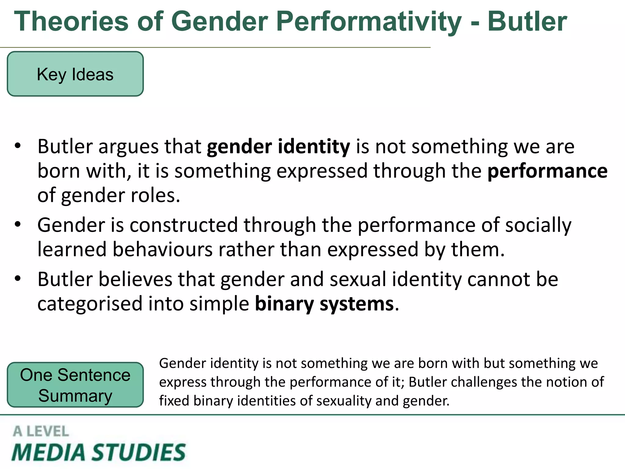 Theories of Gender Performativity - Butler
• Butler argues that gender identity is not something we are
born with, it is something expressed through the performance
of gender roles.
• Gender is constructed through the performance of socially
learned behaviours rather than expressed by them.
• Butler believes that gender and sexual identity cannot be
categorised into simple binary systems.
Key Ideas
One Sentence
Summary
Gender identity is not something we are born with but something we
express through the performance of it; Butler challenges the notion of
fixed binary identities of sexuality and gender.
 