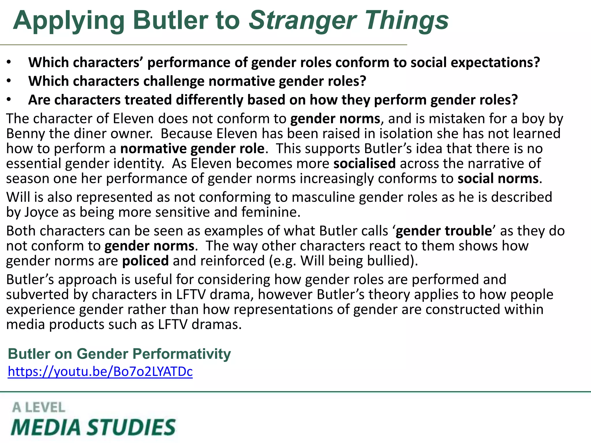Applying Butler to Stranger Things
• Which characters’ performance of gender roles conform to social expectations?
• Which characters challenge normative gender roles?
• Are characters treated differently based on how they perform gender roles?
The character of Eleven does not conform to gender norms, and is mistaken for a boy by
Benny the diner owner. Because Eleven has been raised in isolation she has not learned
how to perform a normative gender role. This supports Butler’s idea that there is no
essential gender identity. As Eleven becomes more socialised across the narrative of
season one her performance of gender norms increasingly conforms to social norms.
Will is also represented as not conforming to masculine gender roles as he is described
by Joyce as being more sensitive and feminine.
Both characters can be seen as examples of what Butler calls ‘gender trouble’ as they do
not conform to gender norms. The way other characters react to them shows how
gender norms are policed and reinforced (e.g. Will being bullied).
Butler’s approach is useful for considering how gender roles are performed and
subverted by characters in LFTV drama, however Butler’s theory applies to how people
experience gender rather than how representations of gender are constructed within
media products such as LFTV dramas.
Butler on Gender Performativity
https://youtu.be/Bo7o2LYATDc
 
