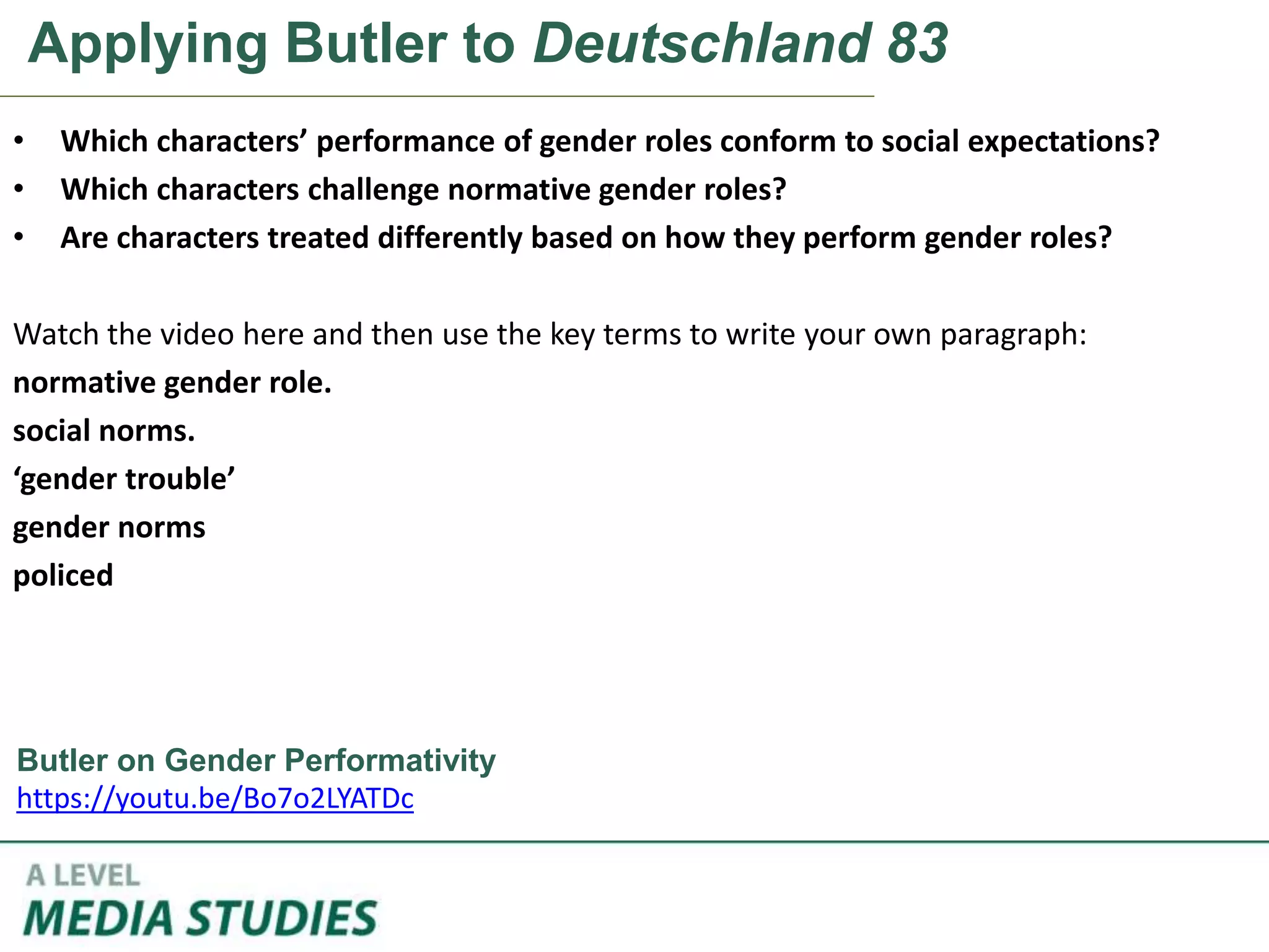 Applying Butler to Deutschland 83
• Which characters’ performance of gender roles conform to social expectations?
• Which characters challenge normative gender roles?
• Are characters treated differently based on how they perform gender roles?
Watch the video here and then use the key terms to write your own paragraph:
normative gender role.
social norms.
‘gender trouble’
gender norms
policed
Butler on Gender Performativity
https://youtu.be/Bo7o2LYATDc
 
