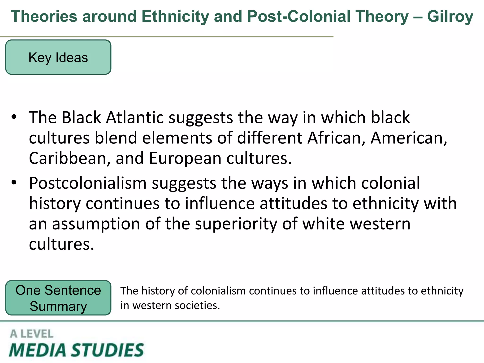 Theories around Ethnicity and Post-Colonial Theory – Gilroy
• The Black Atlantic suggests the way in which black
cultures blend elements of different African, American,
Caribbean, and European cultures.
• Postcolonialism suggests the ways in which colonial
history continues to influence attitudes to ethnicity with
an assumption of the superiority of white western
cultures.
Key Ideas
One Sentence
Summary
The history of colonialism continues to influence attitudes to ethnicity
in western societies.
 