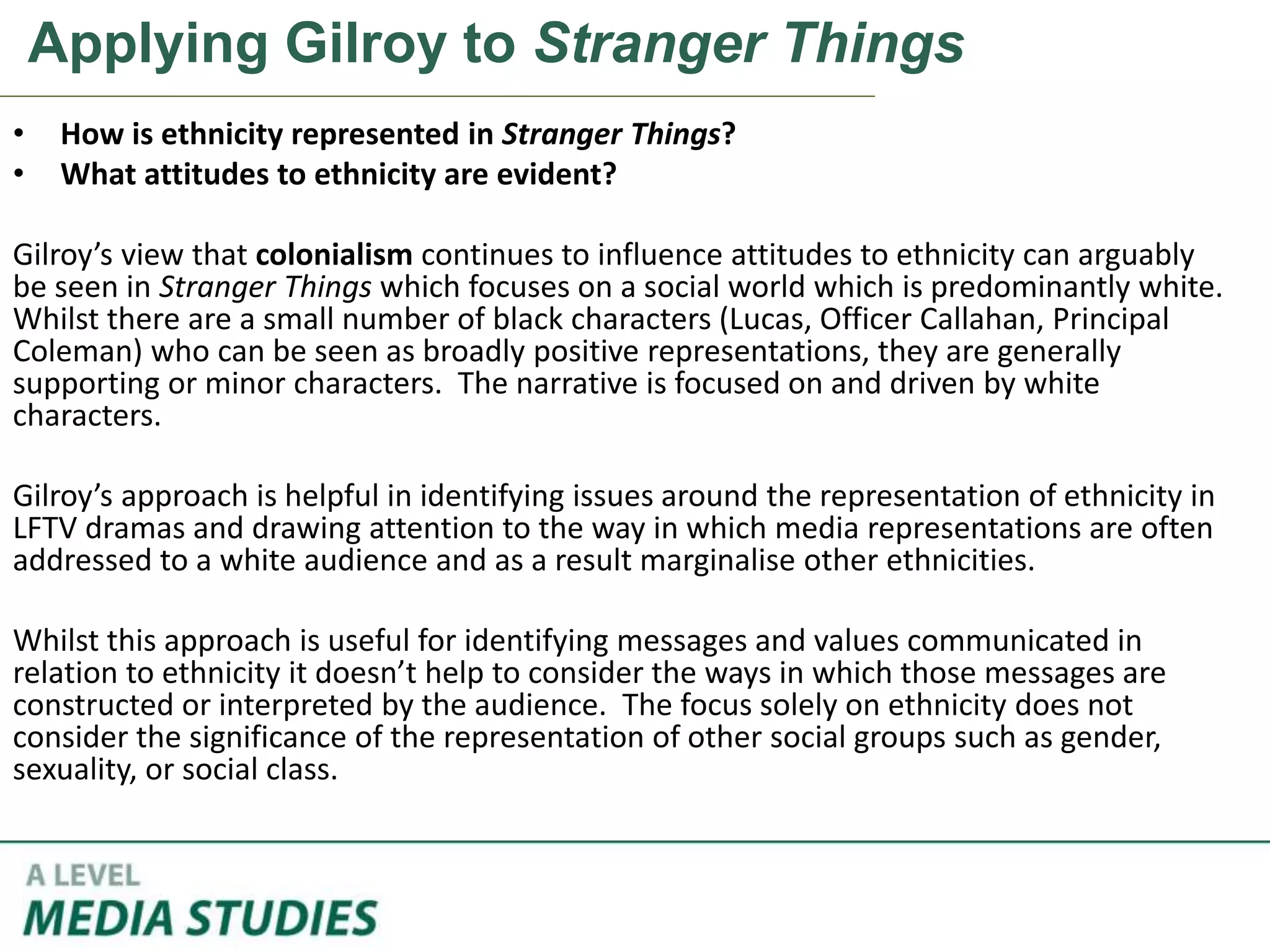 Applying Gilroy to Stranger Things
• How is ethnicity represented in Stranger Things?
• What attitudes to ethnicity are evident?
Gilroy’s view that colonialism continues to influence attitudes to ethnicity can arguably
be seen in Stranger Things which focuses on a social world which is predominantly white.
Whilst there are a small number of black characters (Lucas, Officer Callahan, Principal
Coleman) who can be seen as broadly positive representations, they are generally
supporting or minor characters. The narrative is focused on and driven by white
characters.
Gilroy’s approach is helpful in identifying issues around the representation of ethnicity in
LFTV dramas and drawing attention to the way in which media representations are often
addressed to a white audience and as a result marginalise other ethnicities.
Whilst this approach is useful for identifying messages and values communicated in
relation to ethnicity it doesn’t help to consider the ways in which those messages are
constructed or interpreted by the audience. The focus solely on ethnicity does not
consider the significance of the representation of other social groups such as gender,
sexuality, or social class.
 