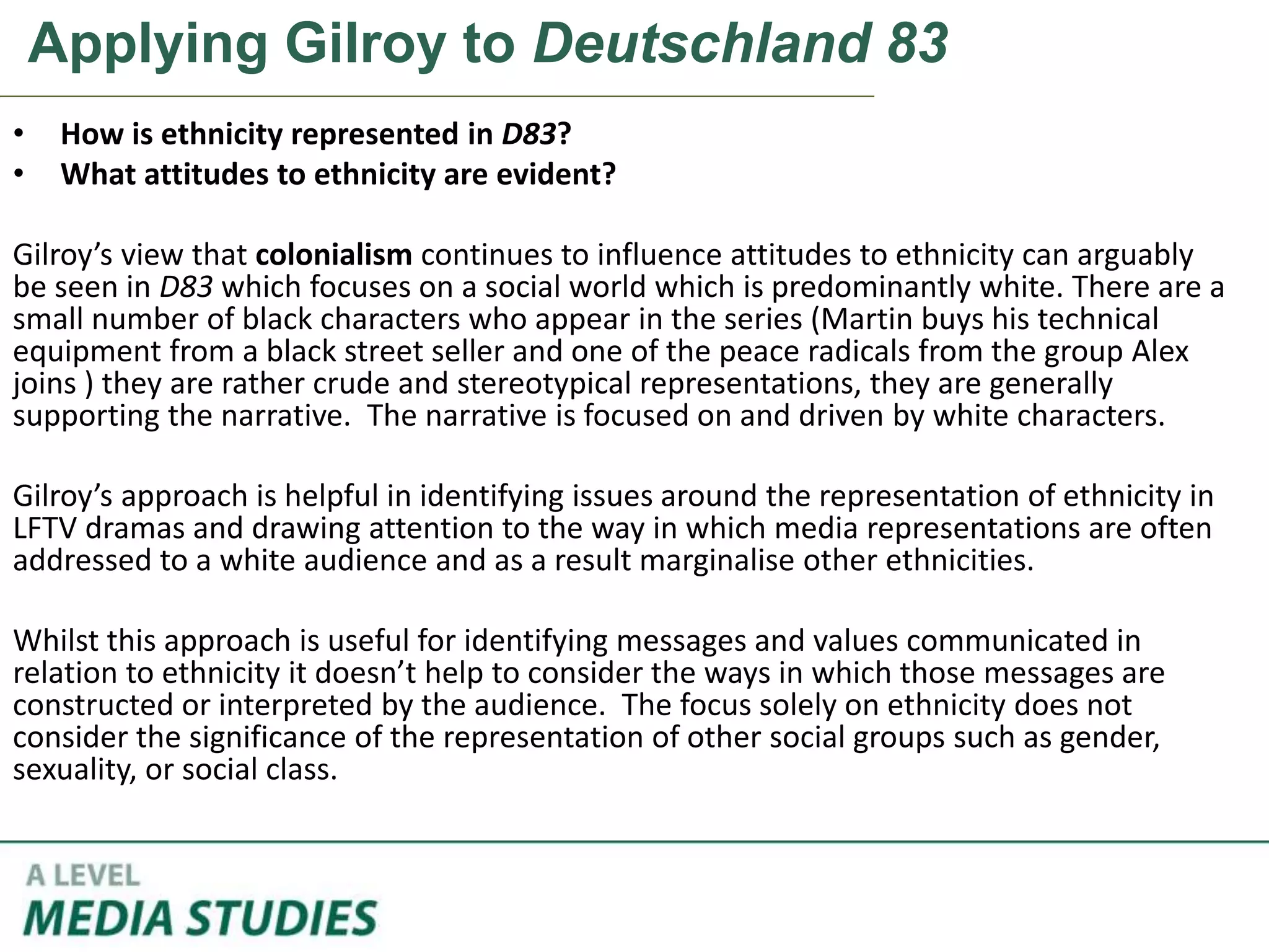 Applying Gilroy to Deutschland 83
• How is ethnicity represented in D83?
• What attitudes to ethnicity are evident?
Gilroy’s view that colonialism continues to influence attitudes to ethnicity can arguably
be seen in D83 which focuses on a social world which is predominantly white. There are a
small number of black characters who appear in the series (Martin buys his technical
equipment from a black street seller and one of the peace radicals from the group Alex
joins ) they are rather crude and stereotypical representations, they are generally
supporting the narrative. The narrative is focused on and driven by white characters.
Gilroy’s approach is helpful in identifying issues around the representation of ethnicity in
LFTV dramas and drawing attention to the way in which media representations are often
addressed to a white audience and as a result marginalise other ethnicities.
Whilst this approach is useful for identifying messages and values communicated in
relation to ethnicity it doesn’t help to consider the ways in which those messages are
constructed or interpreted by the audience. The focus solely on ethnicity does not
consider the significance of the representation of other social groups such as gender,
sexuality, or social class.
 