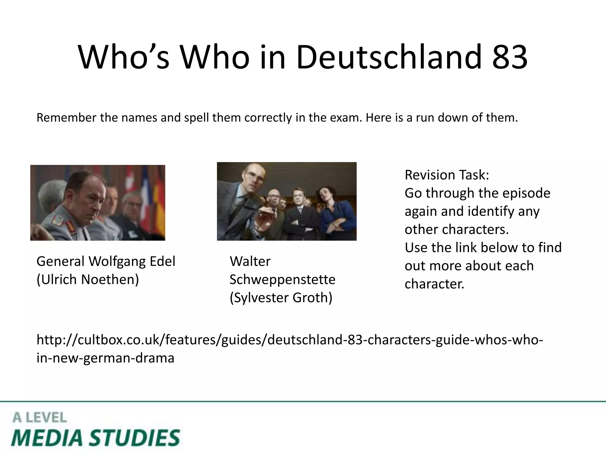 Who’s Who in Deutschland 83
Remember the names and spell them correctly in the exam. Here is a run down of them.
General Wolfgang Edel
(Ulrich Noethen)
Walter
Schweppenstette
(Sylvester Groth)
http://cultbox.co.uk/features/guides/deutschland-83-characters-guide-whos-who-
in-new-german-drama
Revision Task:
Go through the episode
again and identify any
other characters.
Use the link below to find
out more about each
character.
 