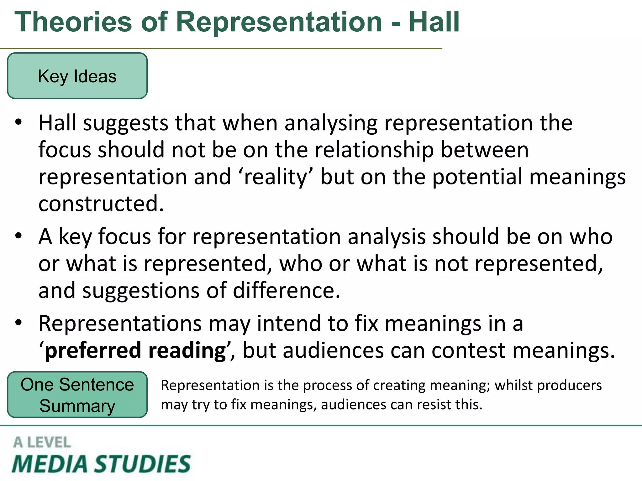 Theories of Representation - Hall
• Hall suggests that when analysing representation the
focus should not be on the relationship between
representation and ‘reality’ but on the potential meanings
constructed.
• A key focus for representation analysis should be on who
or what is represented, who or what is not represented,
and suggestions of difference.
• Representations may intend to fix meanings in a
‘preferred reading’, but audiences can contest meanings.
Key Ideas
One Sentence
Summary
Representation is the process of creating meaning; whilst producers
may try to fix meanings, audiences can resist this.
 