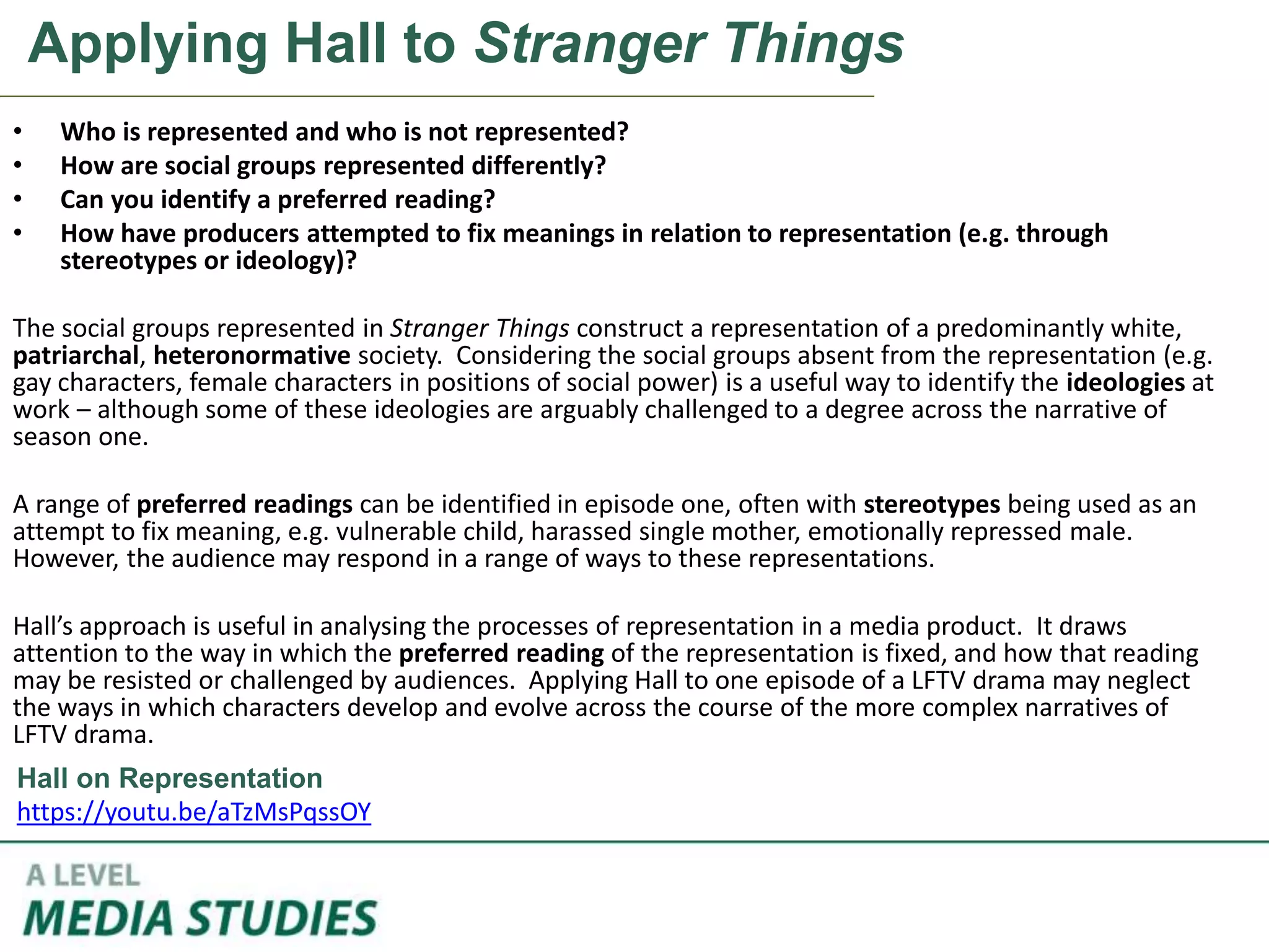 Applying Hall to Stranger Things
• Who is represented and who is not represented?
• How are social groups represented differently?
• Can you identify a preferred reading?
• How have producers attempted to fix meanings in relation to representation (e.g. through
stereotypes or ideology)?
The social groups represented in Stranger Things construct a representation of a predominantly white,
patriarchal, heteronormative society. Considering the social groups absent from the representation (e.g.
gay characters, female characters in positions of social power) is a useful way to identify the ideologies at
work – although some of these ideologies are arguably challenged to a degree across the narrative of
season one.
A range of preferred readings can be identified in episode one, often with stereotypes being used as an
attempt to fix meaning, e.g. vulnerable child, harassed single mother, emotionally repressed male.
However, the audience may respond in a range of ways to these representations.
Hall’s approach is useful in analysing the processes of representation in a media product. It draws
attention to the way in which the preferred reading of the representation is fixed, and how that reading
may be resisted or challenged by audiences. Applying Hall to one episode of a LFTV drama may neglect
the ways in which characters develop and evolve across the course of the more complex narratives of
LFTV drama.
Hall on Representation
https://youtu.be/aTzMsPqssOY
 
