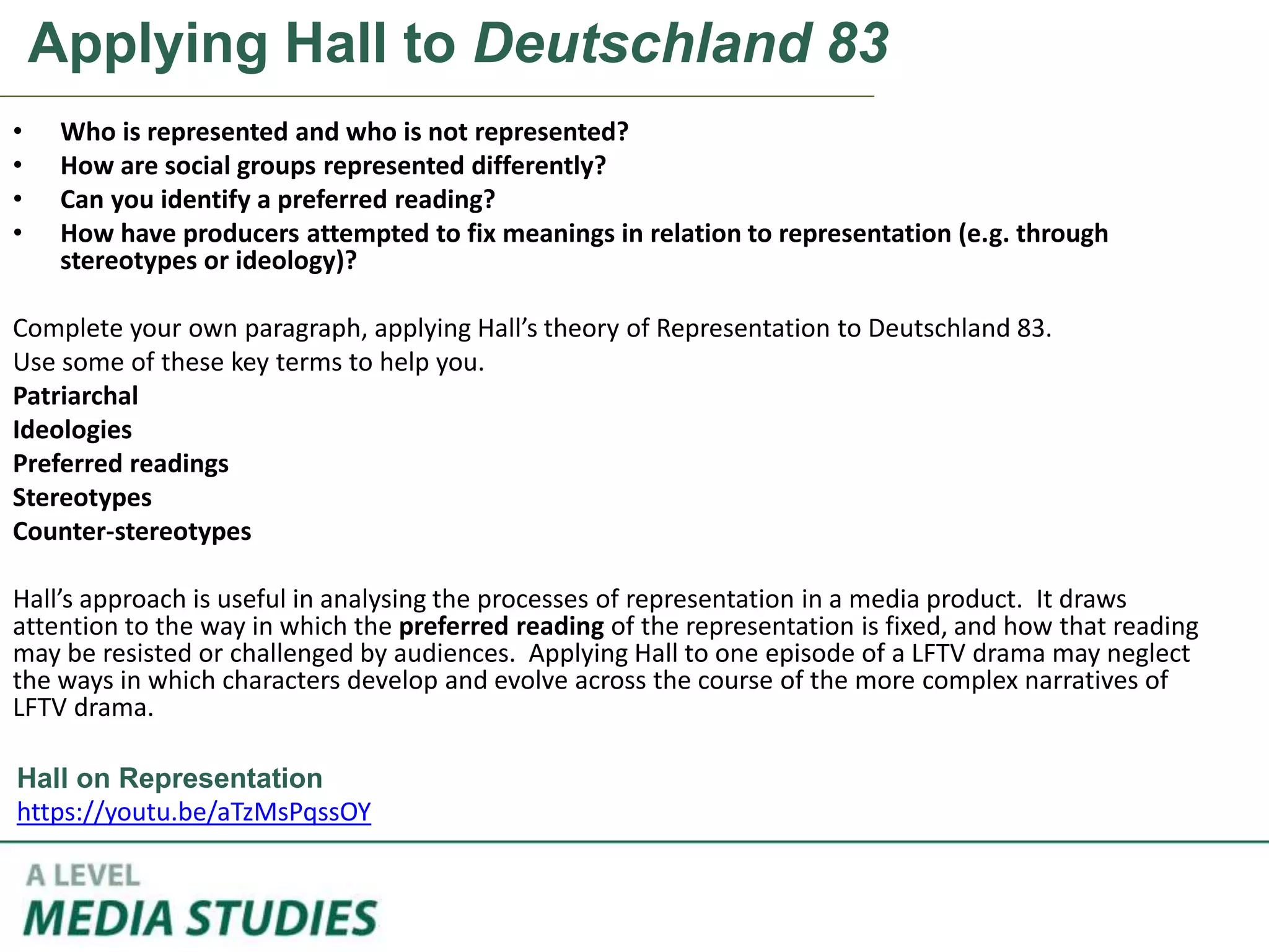 Applying Hall to Deutschland 83
• Who is represented and who is not represented?
• How are social groups represented differently?
• Can you identify a preferred reading?
• How have producers attempted to fix meanings in relation to representation (e.g. through
stereotypes or ideology)?
Complete your own paragraph, applying Hall’s theory of Representation to Deutschland 83.
Use some of these key terms to help you.
Patriarchal
Ideologies
Preferred readings
Stereotypes
Counter-stereotypes
Hall’s approach is useful in analysing the processes of representation in a media product. It draws
attention to the way in which the preferred reading of the representation is fixed, and how that reading
may be resisted or challenged by audiences. Applying Hall to one episode of a LFTV drama may neglect
the ways in which characters develop and evolve across the course of the more complex narratives of
LFTV drama.
Hall on Representation
https://youtu.be/aTzMsPqssOY
 