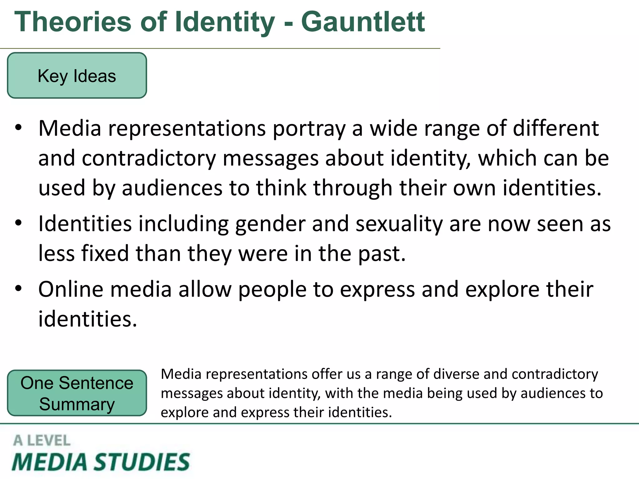 Theories of Identity - Gauntlett
• Media representations portray a wide range of different
and contradictory messages about identity, which can be
used by audiences to think through their own identities.
• Identities including gender and sexuality are now seen as
less fixed than they were in the past.
• Online media allow people to express and explore their
identities.
Key Ideas
One Sentence
Summary
Media representations offer us a range of diverse and contradictory
messages about identity, with the media being used by audiences to
explore and express their identities.
 