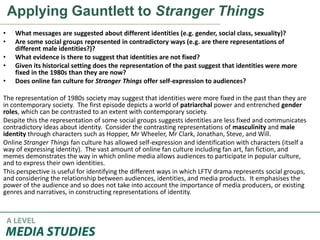 Applying Gauntlett to Stranger Things
• What messages are suggested about different identities (e.g. gender, social class, sexuality)?
• Are some social groups represented in contradictory ways (e.g. are there representations of
different male identities?)?
• What evidence is there to suggest that identities are not fixed?
• Given its historical setting does the representation of the past suggest that identities were more
fixed in the 1980s than they are now?
• Does online fan culture for Stranger Things offer self-expression to audiences?
The representation of 1980s society may suggest that identities were more fixed in the past than they are
in contemporary society. The first episode depicts a world of patriarchal power and entrenched gender
roles, which can be contrasted to an extent with contemporary society.
Despite this the representation of some social groups suggests identities are less fixed and communicates
contradictory ideas about identity. Consider the contrasting representations of masculinity and male
identity through characters such as Hopper, Mr Wheeler, Mr Clark, Jonathan, Steve, and Will.
Online Stranger Things fan culture has allowed self-expression and identification with characters (itself a
way of expressing identity). The vast amount of online fan culture including fan art, fan fiction, and
memes demonstrates the way in which online media allows audiences to participate in popular culture,
and to express their own identities.
This perspective is useful for identifying the different ways in which LFTV drama represents social groups,
and considering the relationship between audiences, identities, and media products. It emphasises the
power of the audience and so does not take into account the importance of media producers, or existing
genres and narratives, in constructing representations of identity.
 