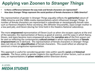 Applying van Zoonen to Stranger Things
• Is there a difference between the way male and female characters are represented?
• How does Stranger Things represent the social position of female characters in 1980s America?
The representation of gender in Stranger Things arguably reflects the patriarchal nature of
1980s America and the 1980s media representations which influenced Stranger Things. A
number of female characters are represented in subordinate or stereotypically female roles
such as Florence (Hawkins Police secretary), Mrs Wheeler (housewife), Joyce (single mother in
a low paid job), and Eleven (during her time held in the Hawkins National Laboratory).
The more empowered representation of Eleven (such as when she escapes capture at the end
of the episode), the representation of Nancy as good at science, and the ways in which Nancy,
Eleven, and Joyce become more empowered across the narrative arcs of the first season can
be seen as reflecting the contemporary cultural context in which representations of female
empowerment are in demand. The representation of female characters in Stranger Things
does not rely on the objectification of female characters. This could reflect an attempt to
construct a more progressive representation.
This approach is useful for considering gender roles within specific social and historical
contexts. The focus solely on gender neglects the significance of other factors, such as social
class, on representations of power relations within television drama.
 