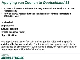 Applying van Zoonen to Deutschland 83
• Is there a difference between the way male and female characters are
represented?
• How does D83 represent the social position of female characters in
1980s Germany?
patriarchal
empowered
cultural context
female empowerment
objectification
This approach is useful for considering gender roles within specific
social and historical contexts. The focus solely on gender neglects the
significance of other factors, such as social class, on representations of
power relations within television drama.
 